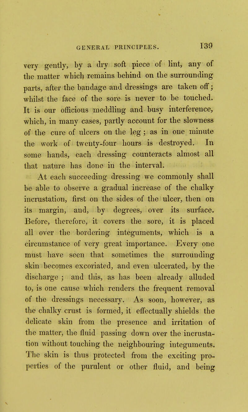 very gently, by a dry soft piece of lint, any of the matter whicl^ remains behind on the surrounding parts, after the bandage and dressings are taken off; whilst the face of the sore is never to be touched. It is our officious meddling and busy interference, which, in many cases, partly account for the slowness of the cure of ulcers on the leg; as in one minute the work of twenty-four hours is destroyed. In some hands, each dressing counteracts almost all that nature has done in the interval. At each succeeding dressing we commonly shall be able to observe a gradual increase of the chalky incrustation, first on the sides of the ulcer, then on its margin, and, by degrees, over its surface. Before, therefore, it covers the sore, it is placed all over the bordering integuments, which is a circumstance of very great importance. Every one must have seen that sometimes the surrounding skin becomes excoriated, and even ulcerated, by the discharge ; and tliis, as has been already alluded to, is one cause which renders the frequent removal of the dressings necessary. As soon, however, as the chalky crust is formed, it effectually shields the delicate skin from the presence and irritation of the matter, the fluid passing down over the incrusta- tion without touching the neighbouring integuments. The skin is thus protected from the exciting pro- perties of the purulent or other fluid, and being
