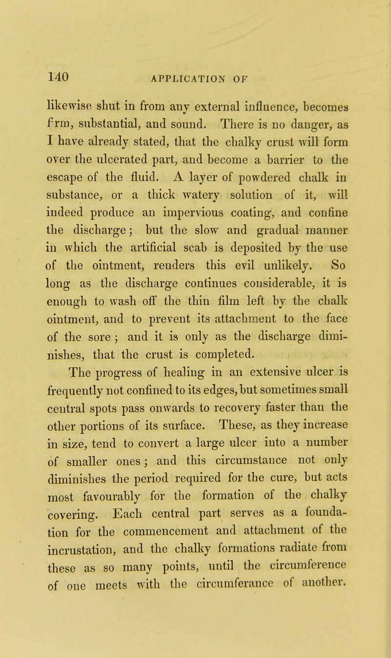 likewise shut in from any external influence, becomes f rm, substantial, and sound. There is no danger, as I have already stated, that the chalky crust will form over the ulcerated part, and become a barrier to the escape of the fluid. A layer of powdered chalk in substance, or a thick watery solution of it, will indeed produce an impervious coating, and confine the discharge; but the slow and gradual manner in which the artificial scab is deposited by the use of the ointment, renders this evil unlikely. So long as the discharge continues considerable, it is enough to wash off the thin film left by the chalk ointment, and to prevent its attachment to the face of the sore ; and it is only as the discharge dimi- nishes, that the crust is completed. The progress of healing in an extensive ulcer is frequently not confined to its edges, but sometimes small central spots pass onwards to recovery faster than the other portions of its surface. These, as they increase in size, tend to convert a large ulcer into a number of smaller ones; and this circumstance not only diminishes the period required for the cure, but acts most favourably for the formation of the chalky covering. Each central part serves as a founda- tion for the commencement and attachment of the incrustation, and the chalky formations radiate from these as so many points, until the circumference of one meets with the circumferance of another.
