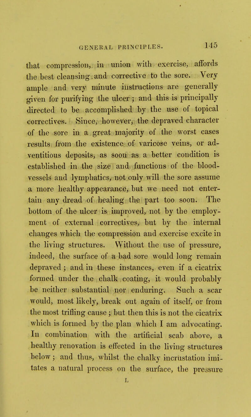 that compression, in union with exercise, affords the host cleansing. and corrective to the sore. Very ample and very minute instructions are generally given for purifying the ulcer ; and this is principally directed to be accomplished by the use of topical correctives. Since, however, the depraved character of the sore in a great majority of the worst cases results from the existence of varicose veins, or ad- ventitious deposits, as soon as a better condition is established in the size and functions of the blood- vessels and lymphatics, not only will the sore assume a more healthy appearance, but we need not enter- tain any dread of healing the part too soon. The bottom of the ulcer is improved, not by the employ- ment of external correctives, but by the internal changes which the compression and exercise excite in the living structures. Without the use of pressure, indeed, the surface of a bad sore would long remain depraved; and in these instances, even if a cicatrix formed under the chalk coating, it would probably be neither substantial nor enduring. Such a scar would, most likely, break out again of itself, or from the most trifling cause; but then this is not the cicatrix which is formed by the plan which I am advocating. In combination with the artificial scab above, a healthy renovation is effected in the living structures below; and thus, whilst the chalky incrustation imi- tates a natural process on the surface, the pressure L