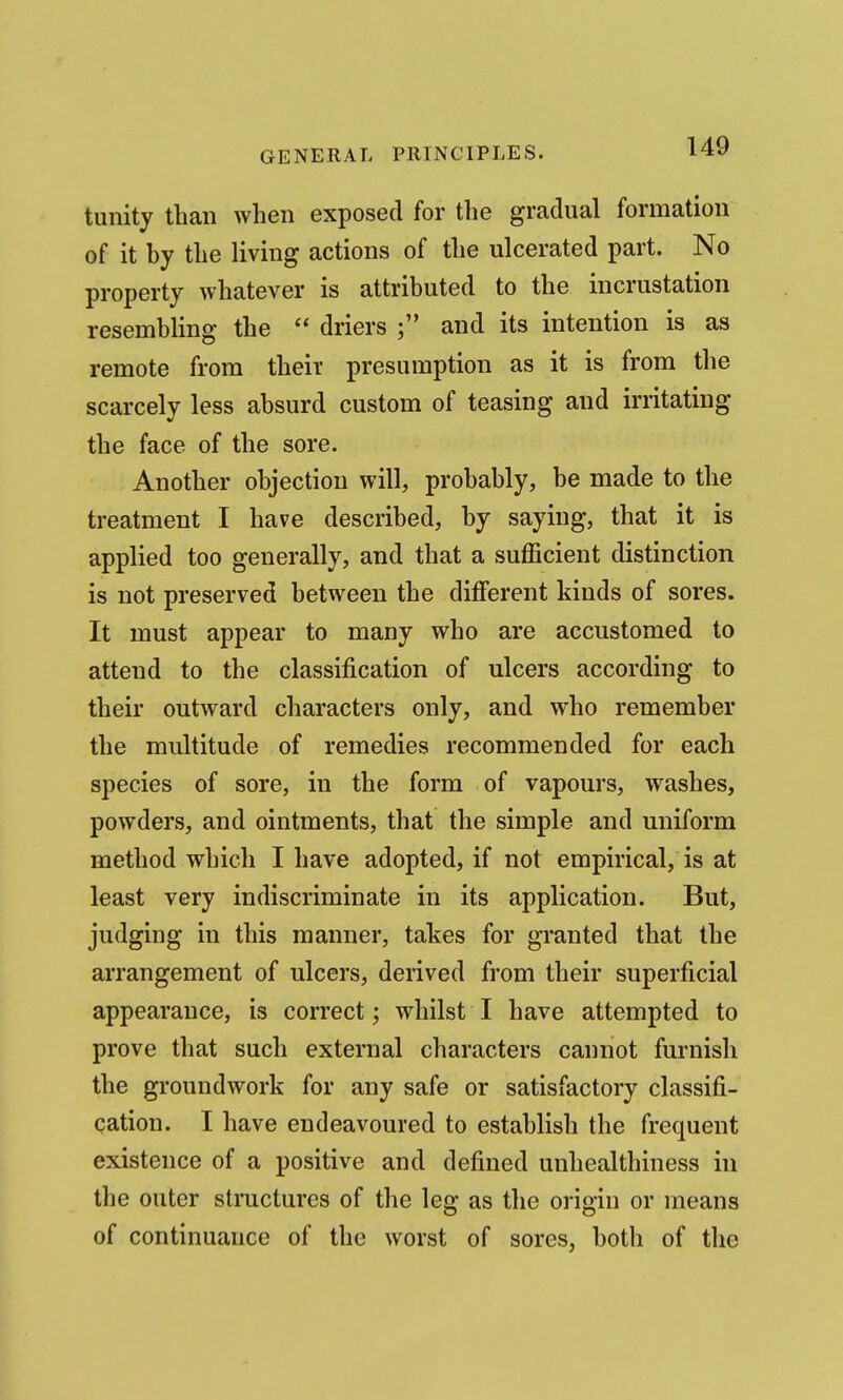 tunity than when exposed for the gradual formation of it hy the living actions of the ulcerated part. No property whatever is attributed to the incrustation resembling the  driers and its intention is as remote from their presumption as it is from the scarcely less absurd custom of teasing and irritating the face of the sore. Another objection will, probably, be made to the treatment I have described, by saying, that it is applied too generally, and that a sufficient distinction is not preserved between the dilFerent kinds of sores. It must appear to many who are accustomed to attend to the classification of ulcers according to their outward characters only, and who remember the multitude of remedies recommended for each species of sore, in the form of vapours, washes, powders, and ointments, that the simple and uniform method which I have adopted, if not empirical, is at least very indiscriminate in its application. But, judging in this manner, takes for granted that the arrangement of ulcers, derived from their superficial appearance, is correct; whilst I have attempted to prove that such external characters cannot furnish the groundwork for any safe or satisfactory classifi- cation. I have endeavoured to establish the frequent existence of a positive and defined unhealthiness in the outer structures of the leg as the origin or means of continuance of the worst of sores, both of the