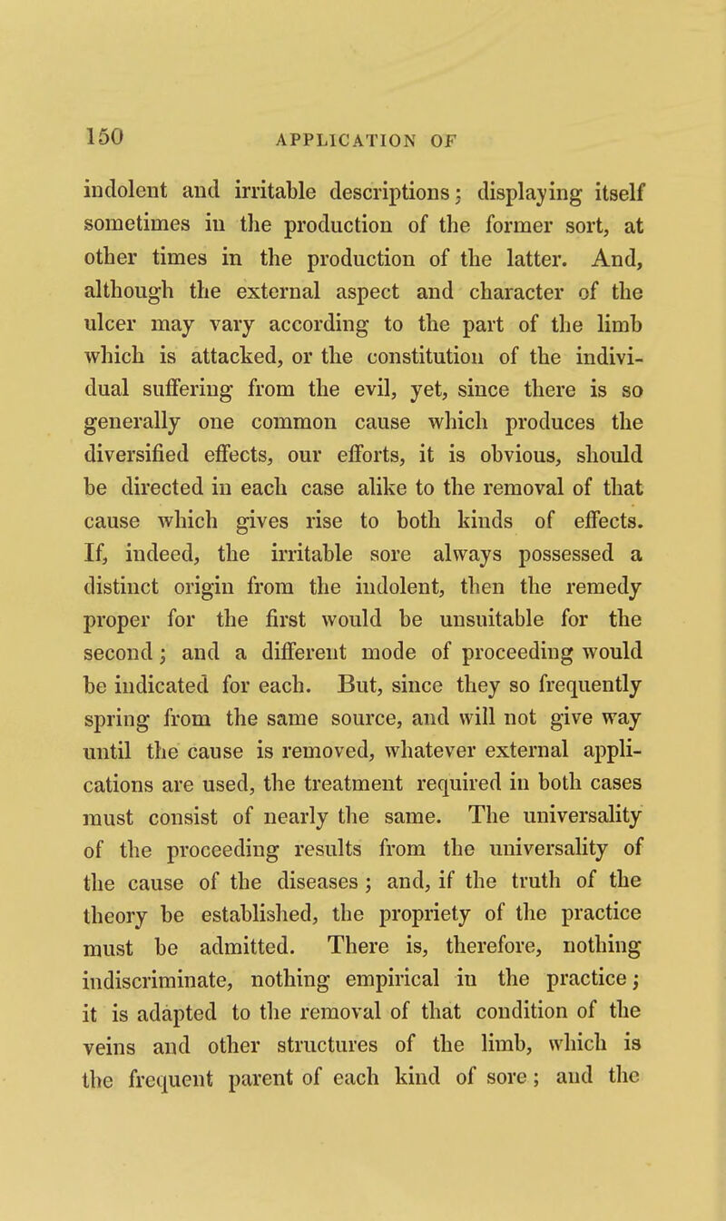 indolent and irritable descriptions: displaying itself sometimes in the production of the former sort, at other times in the production of the latter. And, although the external aspect and character of the ulcer may vary according to the part of the limb which is attacked, or the constitution of the indivi- dual suffering from the evil, yet, since there is so generally one common cause which produces the diversified effects, our efforts, it is obvious, should be directed in each case alike to the removal of that cause which gives rise to both kinds of effects. If, indeed, the irritable sore always possessed a distinct origin from the indolent, then the remedy proper for the first would be unsuitable for the second; and a different mode of proceeding would be indicated for each. But, since they so frequently spring from the same source, and will not give way until the cause is removed, whatever external appli- cations are used, the treatment required in both cases must consist of nearly the same. The universality of the proceeding results from the universality of the cause of the diseases ; and, if the truth of the theory be established, the propriety of the practice must be admitted. There is, therefore, nothing indiscriminate, nothing empirical in the practice; it is adapted to the removal of that condition of the veins and other structures of the limb, which is the frequent parent of each kind of sore; and the