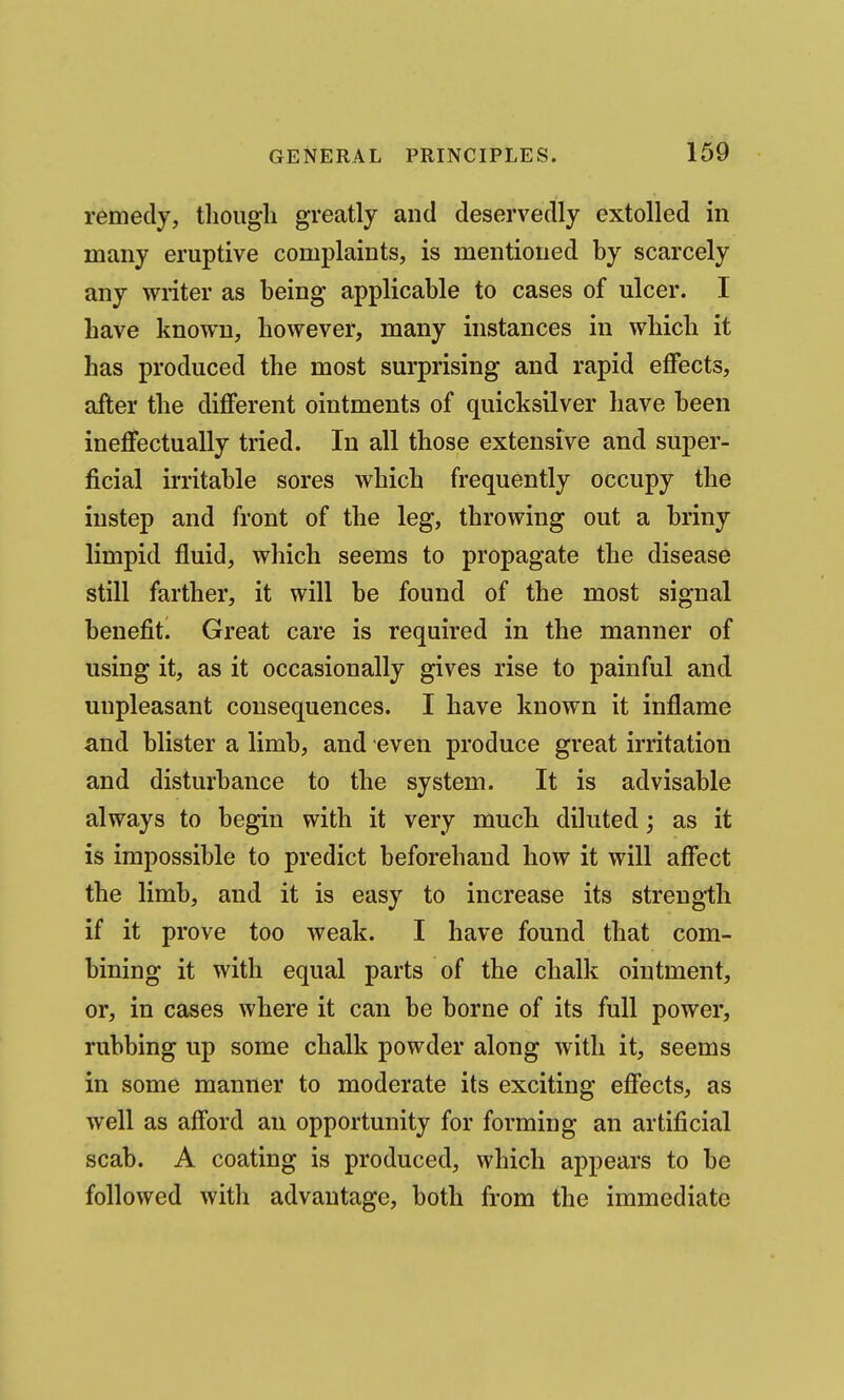 remedy, tlioiigli greatly and deservedly extolled in many eruptive complaints, is mentioned by scarcely any wiiter as being applicable to cases of ulcer. I have known, however, many instances in which it has produced the most surprising and rapid effects, after the different ointments of quicksilver have been ineffectually tried. In all those extensive and super- ficial irritable sores which frequently occupy the instep and front of the leg, throwing out a briny limpid fluid, which seems to propagate the disease still farther, it will be found of the most signal benefitl Great care is required in the manner of using it, as it occasionally gives rise to painful and unpleasant consequences. I have known it inflame and blister a limb, and even produce great irritation and disturbance to the system. It is advisable always to begin with it very much diluted; as it is impossible to predict beforehand how it will affect the limb, and it is easy to increase its strength if it prove too weak. I have found that com- bining it with equal parts of the chalk ointment, or, in cases where it can be borne of its full power, rubbing up some chalk powder along with it, seems in some manner to moderate its exciting effects, as well as afford an opportunity for forming an artificial scab. A coating is produced, which appears to be followed with advantage, both from the immediate