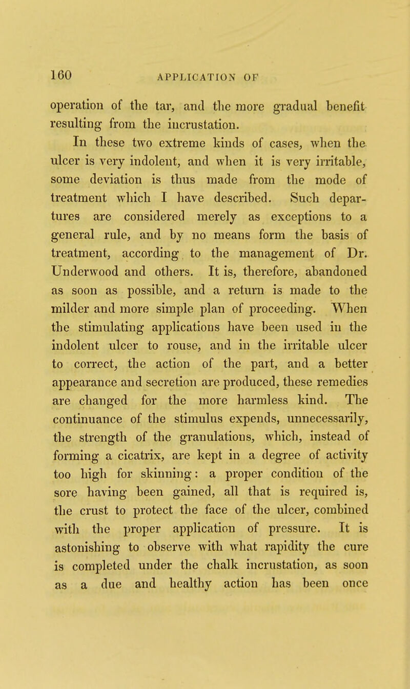 operation of the tar, and the more gradual henefit resulting from the incrustation. In these two extreme kinds of cases, when the ulcer is very indolent, and when it is very irritahle, some deviation is thus made from the mode of treatment which I have descrihed. Such depar- tures are considered merely as exceptions to a general rule, and by no means form the basis of treatment, according to the management of Dr. Underwood and others. It is, therefore, abandoned as soon as possible, and a return is made to the mikler and more simple plan of proceeding. When the stimulating applications have been used in the indolent ulcer to rouse, and in the irritable ulcer to correct, the action of the part, and a better appearance and secretion are produced, these remedies are changed for the more harmless kind. The continuance of the stimulus expends, unnecessarily, the strength of the granulations, which, instead of forming a cicatrix, are kept in a degree of activity too high for skinning: a proper condition of the sore having been gained, all that is required is, the crust to protect the face of the ulcer, combined with the proper application of pressure. It is astonishing to observe with what rapidity the cure is completed under the chalk incrustation, as soon as a due and healthy action has been once