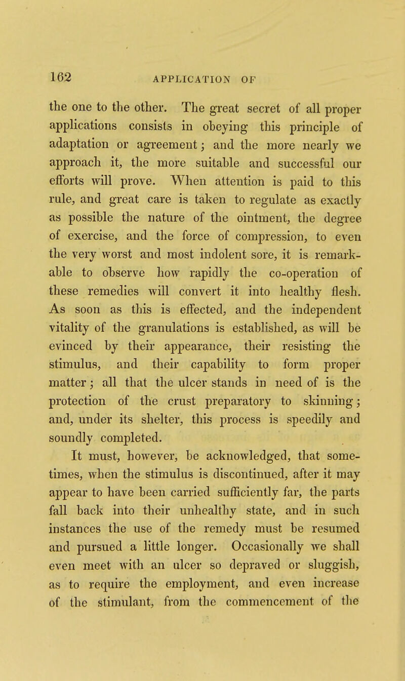 the one to the other. The great secret of all proper applications consists in obeying this principle of adaptation or agreement; and the more nearly we approach it, the more suitable and successful our ejQforts will prove. When attention is paid to this rule, and great care is taken to regulate as exactly as possible the nature of the ointment, the degree of exercise, and the force of compression, to even the very worst and most indolent sore, it is remark- able to observe how rapidly the co-operation of these remedies will convert it into healthy flesh. As soon as this is effected, and the independent vitality of the granulations is established, as will be evinced by their appearance, their resisting the stimulus, and their capability to form proper matter; all that the ulcer stands in need of is the protection of the crust preparatory to skinning; and, under its shelter, this process is speedily and soundly completed. It must, however, be acknowledged, that some- times, when the stimulus is discontinued, after it may appear to have been carried sufficiently far, the parts fall back into their unhealthy state, and in such instances the use of the remedy must be resumed and pursued a little longer. Occasionally we shall even meet with an ulcer so depraved or sluggish, as to require the employment, and even increase of the stimulant, from the commencement of the