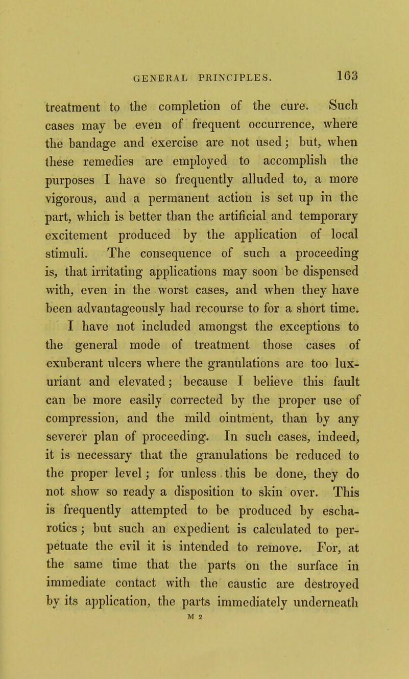 treatment to the completion of the cure. Such cases may be even of frequent occurrence, where the bandage and exercise are not used; but, when these remedies are employed to accomplish the purposes I have so frequently alluded to, a more vigorous, and a permanent action is set up in the part, which is better than the artificial and temporary excitement produced by the application of local stimuli. The consequence of such a proceeding is, that irritating applications may soon be dispensed with, even in the worst cases, and when they have been advantageously had recourse to for a short time. I have not included amongst the exceptions to the general mode of treatment those cases of exuberant ulcers where the granulations are too lux- uriant and elevated; because I believe this fault can be more easily corrected by the proper use of compression, and the mild ointment, than by any severer plan of proceeding. In such cases, indeed, it is necessary that the granulations be reduced to the proper level; for unless this be done, they do not show so ready a disposition to skin over. This is frequently attempted to be produced by escha- rotics; but such an expedient is calculated to per- petuate the evil it is intended to remove. For, at the same time that the parts on the surface in immediate contact witli the caustic are destroyed by its application, the parts immediately underneath M 2