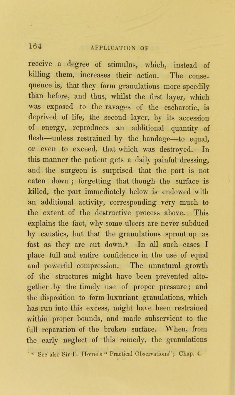 receive a degree of stimulus, which, instead of killing them, increases their action. The conse- quence is, that they form granulations more speedily than before, and thus, whilst the first layer, which was exposed to the ravages of the escharotic, is deprived of life, the second layer, by its accession of energy, reproduces an additional quantity of flesh—unless restrained by the bandage—to equal, or even to exceed, that which was destroyed. In this manner the patient gets a daily painful dressing, and the surgeon is surprised that the part is not eaten down; forgetting that though the surface is killed, the part immediately below is endowed with an additional activity, corresponding very much to the extent of the destructive process above. This explains the fact, why some ulcers are never subdued by caustics, but that the granulations sprout up as fast as they are cut down.* In all such cases I place full and entire confidence in the use of equal and powerful compression. The unnatural growth of the structures might have been prevented alto- gether by the timely use of proper pressure; and the disposition to form luxuriant granulations, which has run into this excess, might have been restrained within proper bounds, and made subservient to the full reparation of the broken surface. When, from the early neglect of this remedy, the granulations * See also Sir E. Home's  Practical Observations; Chap. 4.
