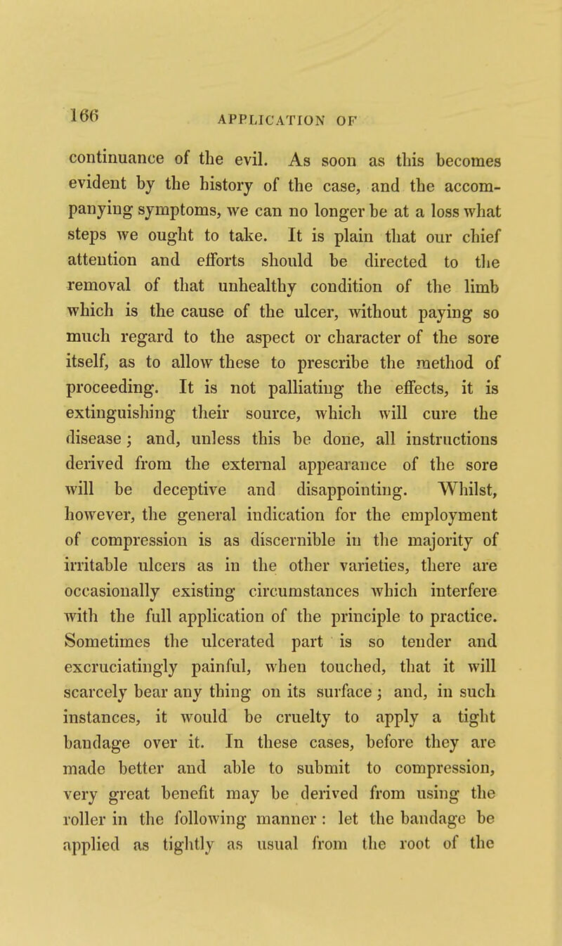 continuance of the evil. As soon as this becomes evident by the history of the case, and the accom- panying symptoms, we can no longer be at a loss what steps we ought to take. It is plain that our chief attention and elforts should be directed to the removal of that unhealthy condition of the limb which is the cause of the ulcer, without paying so much regard to the aspect or character of the sore itself, as to allow these to prescribe the method of proceeding. It is not palliating the effects, it is extinguishing their source, which will cure the disease; and, unless this be done, all instructions derived from the external appearance of the sore will be deceptive and disappointing. Whilst, however, the general indication for the employment of compression is as discernible in the majority of irritable ulcers as in the other varieties, there are occasionally existing circumstances which interfere with the full application of the principle to practice. Sometimes the ulcerated part is so tender and excruciatingly painful, when touched, that it will scarcely bear any thing on its surface ; and, in such instances, it would be cruelty to apply a tight bandage over it. In these cases, before they are made better and able to submit to compression, very great benefit may be derived from using the roller in the following manner : let the bandage be applied as tightly as usual from the root of the