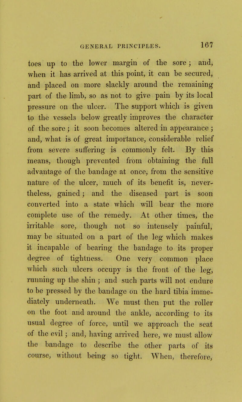 toes up to the lower margin of the sore; and, when it has arrived at this point, it can he secured, and placed on more slacklj around the remaining part of the limb, so as not to give pain by its local pressure on the ulcer. The support whicji is given to the vessels below greatly improves the character of the sore ; it soon becomes altered in appearance ; and, what is of great importance, considerable relief from severe suffering is commonly felt. By this means, though prevented from obtaining the full advantage of the bandage at once, from the sensitive nature of the ulcer, much of its benefit is, never- theless, gained; and the diseased part is soon converted into a state which will bear the more complete use of the remedy. At other times, the irritable sore, though not so intensely painful, may be situated on a part of the leg which makes it incapable of bearing the bandage to its proper degree of tightness. One very common place which such ulcers occupy is the front of the leg, running up the shin ; and such parts will not endure to be pressed by the bandage on the hard tibia imme- diately underneath. We must then put the roller on the foot and around the ankle, according to its usual degree of force, until we approach the seat of the evil; and, having arrived here, we must allow the bandage to describe the other parts of its course, without being so tight. When, therefore.