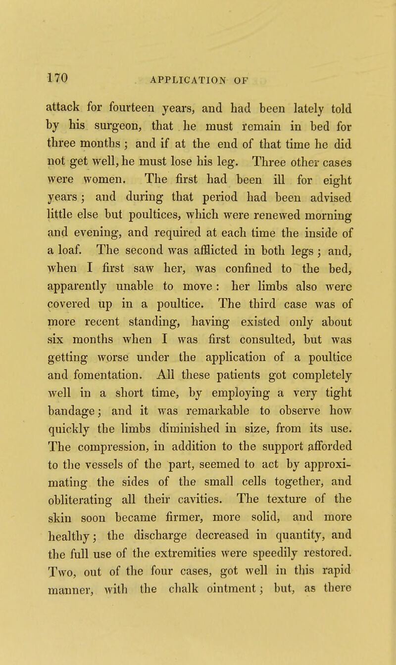 attack for fourteen years, and had been lately told by his surgeon, that he must remain in bed for three months ; and if at the end of that time he did not get well, he must lose his leg. Three other cases were women. The first had been ill for eight years; and during that period had been advised little else but poultices, which were renewed morning and evening, and required at each time the inside of a loaf. The second was afflicted in both legs; and, when I first saw her, was confined to the bed, apparently unable to move : her limbs also were covered up in a poultice. The third case was of more recent standing, having existed only about six months when I was first consulted, but was getting worse under the application of a poultice and fomentation. All these patients got completely well in a short time, by employing a very tight bandage; and it was remarkable to observe how quickly the limbs diminished in size, from its use. The compression, in addition to the support afforded to the vessels of the part, seemed to act by approxi- mating the sides of the small cells together, and obliterating all their cavities. The texture of the skin soon became firmer, more solid, and more healthy; the discharge decreased in quantity, and the full use of the extremities were speedily restored. Two, out of the four cases, got well in this rapid manner, with the chalk ointment; but, as there