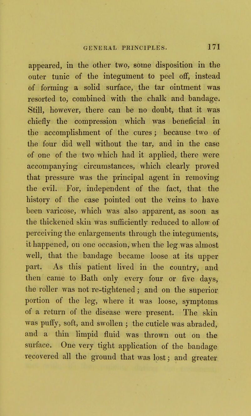 appeared, in the other two, some disposition in the outer tunic of the integument to peel off, instead of forming a solid surface, the tar ointment was resorted to, combined with the chalk and bandage. Still, however, there can be no doubt, that it was chiefly the compression which was beneficial in the accomplishment of the cures; because two of the four did well without the tar, and in the case of one of the two which had it applied, there were accompanying circumstances, which clearly proved that pressure was the principal agent in removing the evil. For, independent of the fact, that the history of the case pointed out the veins to have been varicose, which was also apparent, as soon as the thickened skin was sufficiently reduced to allow of perceiving the enlargements through the integuments, it happened, on one occasion, when the leg was almost well, that the bandage became loose at its upper part. As this patient lived in the country, and then came to Bath only every four or five days, the roller was not re-tightened; and on the superior portion of the leg, where it was loose, symptoms of a return of the disease were present. The skin was pufly, soft, and swollen ; the cuticle was abraded, and a thin limpid fluid was thrown out on the surface. One very tight application of the bandage recovered all the ground that was lost; and greater