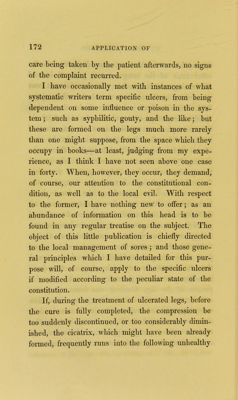 care being taken by the patient afterwards, no signs of the complaint recurred. I have occasionally met with instances of what systematic writers term specific ulcers, from being dependent on some influence or poison in the sys- tem ; such as syphilitic, gouty, and the like; but these are formed on the legs much more rarely than one might suppose, from the space which they occupy in books—at least, judging from my expe- rience, as I think I have not seen above one case in forty. When, however, they occur, they demand, of course, our attention to the constitutional con- dition, as well as to the local evil. With respect to the former, I have nothing new to offer; as an abundance of information on this head is to be found in any regular treatise on the subject. The object of this little publication is chiefly directed to the local management of sores; and those gene- ral principles which I have detailed for this pur- pose will, of course, apply to the specific ulcers if modified according to the peculiar state of the constitution. If, during the treatment of ulcerated legs, before the cure is fully completed, the compression be too suddenly discontinued, or too considerably dimin- ished, the cicatrix, which might have been already formed, frequently runs into the following unhealthy