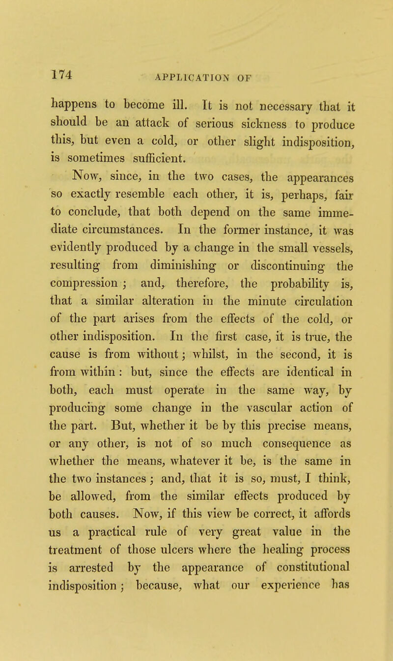 happens to become ill. It is not necessary that it should be an attack of serious sickness to produce this, but even a cold, or other slight indisposition, is sometimes sufficient. Now, since, in the two cases, the appearances so exactly resemble each other, it is, perhaps, fair to conclude, that both depend on the same imme- diate circumstances. In the former instance, it was evidently produced by a change in the small vessels, resulting from diminishing or discontinuing the compression ; and, therefore, the probability is, that a similar alteration in the minute circulation of the part arises from the effects of the cold, or other indisposition. In the first case, it is true, the cause is from without; whilst, in the second, it is from within : but, since the effects are identical in both, each must operate in the same way, by producing some change in the vascular action of the part. But, whether it be by this precise means, or any other, is not of so much consequence as whether the means, whatever it be, is the same in the two instances; and, that it is so, must, I think, be allowed, from the similar effects produced by both causes. Noav, if this view be correct, it affords us a practical rule of very great value in tlie treatment of those ulcers where the healing process is arrested by the appearance of constitutional indisposition; because, what our experience has