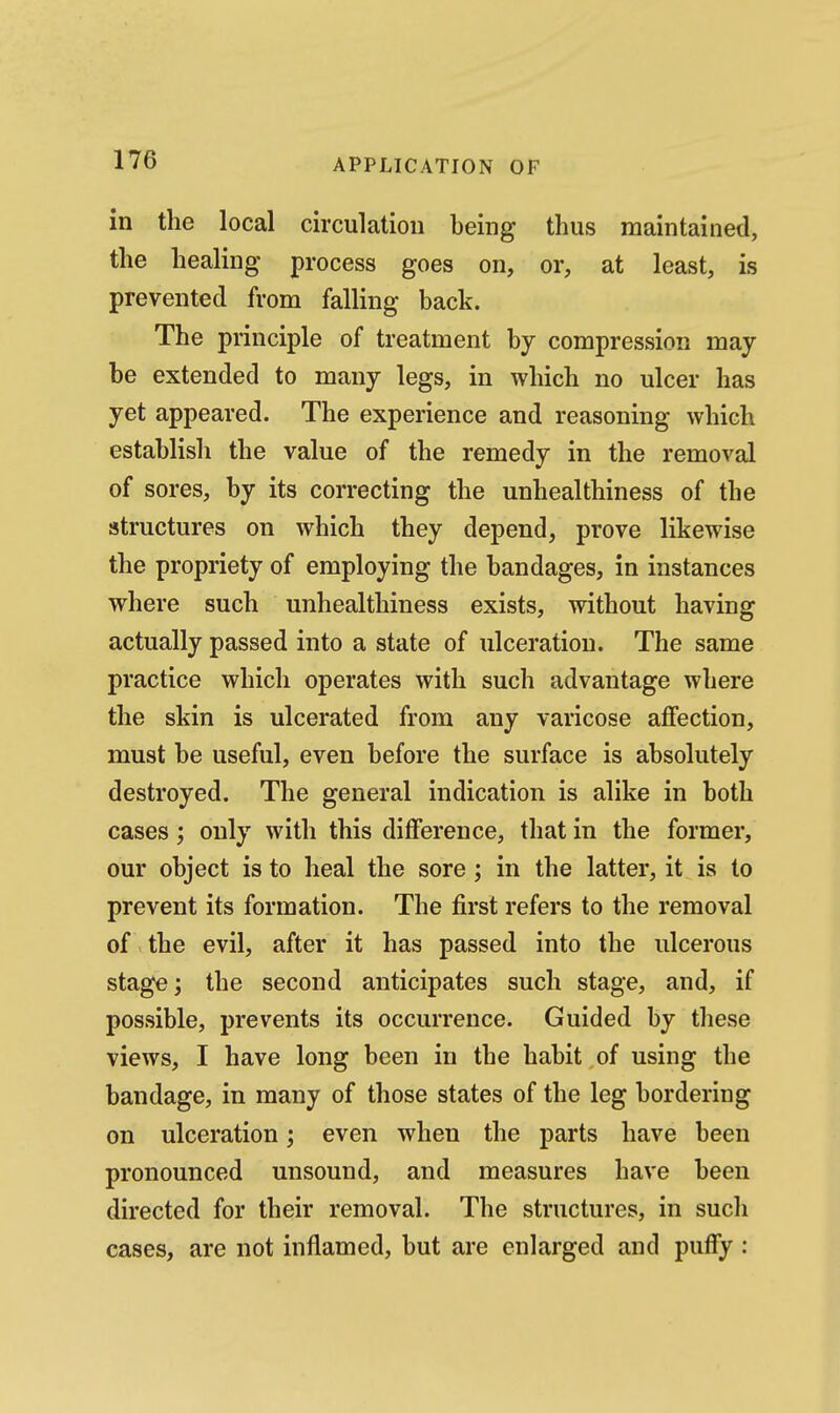 in the local circulation being thus maintained, the healing process goes on, or, at least, is prevented from falling back. The principle of treatment by compression may- be extended to many legs, in which no ulcer has yet appeared. The experience and reasoning which establish the value of the remedy in the removal of sores, by its correcting the unhealthiness of the structures on which they depend, prove likewise the propriety of employing the bandages, in instances where such unhealthiness exists, without having actually passed into a state of ulceration. The same practice which operates with such advantage where the skin is ulcerated from any varicose affection, must be useful, even before the surface is absolutely destroyed. The general indication is alike in both cases; only with this difference, that in the former, our object is to heal the sore; in the latter, it is to prevent its formation. The first refers to the removal of the evil, after it has passed into the ulcerous stage; the second anticipates such stage, and, if possible, prevents its occurrence. Guided by these views, I have long been in the habit of using the bandage, in many of those states of the leg bordering on ulceration; even when the parts have been pronounced unsound, and measures have been directed for their removal. The structures, in such cases, are not inflamed, but are enlarged and puffy :