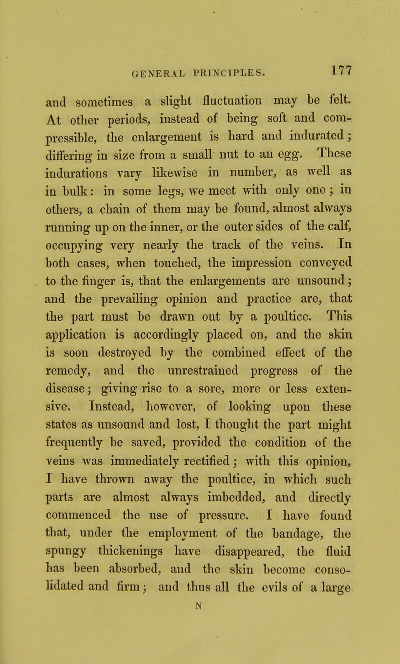 and sometimes a slight fluctuation may be felt. At other periods, instead of being soft and com- pressible, the enlargement is hard and indurated; differing in size from a small nut to an egg. These indurations vary likewise in number, as well as in bulk: in some legs, we meet with only one; in others, a chain of them may be found, almost always running up on the inner, or the outer sides of the calf, occupying very nearly the track of the veins. In both cases, when touched, the impression conveyed to the finger is, that the enlargements are unsound; and the prevailing opinion and practice are, that the part must be drawn out by a poultice. This application is accordingly placed on, and the skin is soon destroyed by the combined effect of the remedy, and the unrestrained progress of the disease; giving rise to a sore, more or less exten- sive. Instead, however, of looking upon these states as unsound and lost, I thought the part might frequently be saved, provided the condition of the veins was immediately rectified; with this opinion, I have thrown away the poultice, in which such parts are almost always imbedded, and directly commenced the use of pressure. I have found that, under the employment of the bandage, the spungy thickenings have disappeared, the fluid has been absorbed, and the skin become conso- lidated and firm; and thus all the evils of a large N