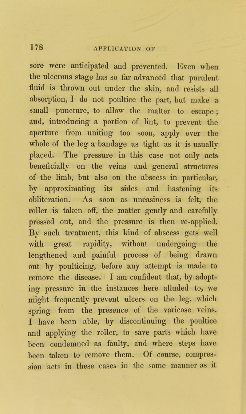 sore were anticipated and prevented. Even when the ulcerous stage has so far advanced that purulent fluid is thrown out under the skin, and resists all absorption, I do not poultice the part, but make a small puncture, to allow the matter to escape; and, introducing a portion of lint, to prevent the aperture from uniting too soon, apply over the whole of the leg a bandage as tight as it is usually placed. The pressure in this case not only acts beneficially on the veins and general structures of the limb, but also on the abscess in particular, by approximating its sides and hastening its obliteration. As soon as uneasiness is felt, the roller is taken ofi, the matter gently and carefully pressed out, and the pressure is then re-applied. By such treatment, this kind of abscess gets well with great rapidity, without undergoing the lengthened and painful process of being drawn out by poulticing, before any attempt is made to remove the disease. I am confident that, by adopt- ing pressure in the instances here alluded to, we might frequently prevent ulcers on the leg, which spring from the presence of the varicose veins. I have been able, by discontinuing the poultice and applying the roller, to save parts which have been condemned as faulty, and where steps have been taken to remove them. Of course, compres- sion acts in these cases in the same manner as it