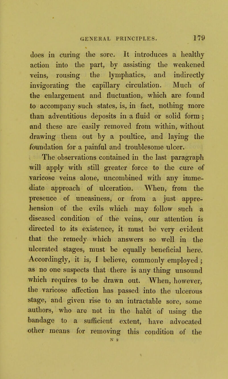 does in curing the sore. It introduces a healthy action into the part, by assisting tlie weakened veins, rousing the lymphatics, and indirectly invigorating the capillary circulation. Much of the enlargement and fluctuation, which are found to accompany such states, is, in fact, nothing more than adventitious deposits in a fluid or solid form; and these are easily removed from within, without drawing them out by a poultice, and laying the foundation for a painful and troublesome ulcer. The observations contained in the last paragraph will apply with still greater force to the cure of varicose veins alone, uncombined with any imme- diate approach of ulceration. When, from the presence of uneasiness, or from a just appre- hension of the evils which may follow such a diseased condition of the veins, our attention is dii-ected to its existence, it must be very evident that the remedy which answers so well in the ulcerated stages, must be equally beneficial here. Accordingly, it is, 1 believe, commonly employed; as no one suspects that there is any thing unsound which requires to be drawn out. When, however, the varicose affection has passed into the ulcerous stage, and given rise to an intractable sore, some authors, who are not in the habit of using the bandage to a sufficient extent, have advocated other means for removing this condition of the N 2