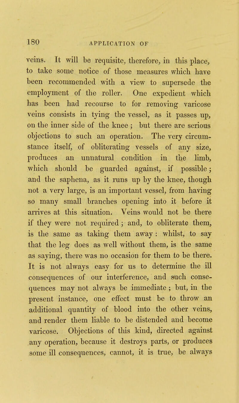 veins. It will be requisite, therefore, in this place, to take some notice of those measures which have been recommended with a view to supersede the employment of the roller. One expedient which has been had recourse to for removing varicose veins consists in tying the vessel, as it passes up, on the inner side of the knee ; but there are serious objections to such an operation. The very circum- stance itself, of obliterating vessels of any size, produces an unnatural condition in the limb, which should be guarded against, if possible; and the saphena, as it runs up by the knee, though not a very large, is an important vessel, from having so many small branches opening into it before it arrives at this situation. Veins would not be there if they were not required; and, to obliterate them, is the same as taking them away : whilst, to say that the leg does as well without them, is the same as saying, there was no occasion for them to be there. It is not always easy for us to determine the ill consequences of our interference, and such conse- quences may not always be immediate ; but, in the present instance, one effect must be to throw an additional quantity of blood into the other veins, and render them liable to be distended and become varicose. Objections of this kind, directed against any operation, because it destroys parts, or produces some ill consequences, cannot, it is true, be always