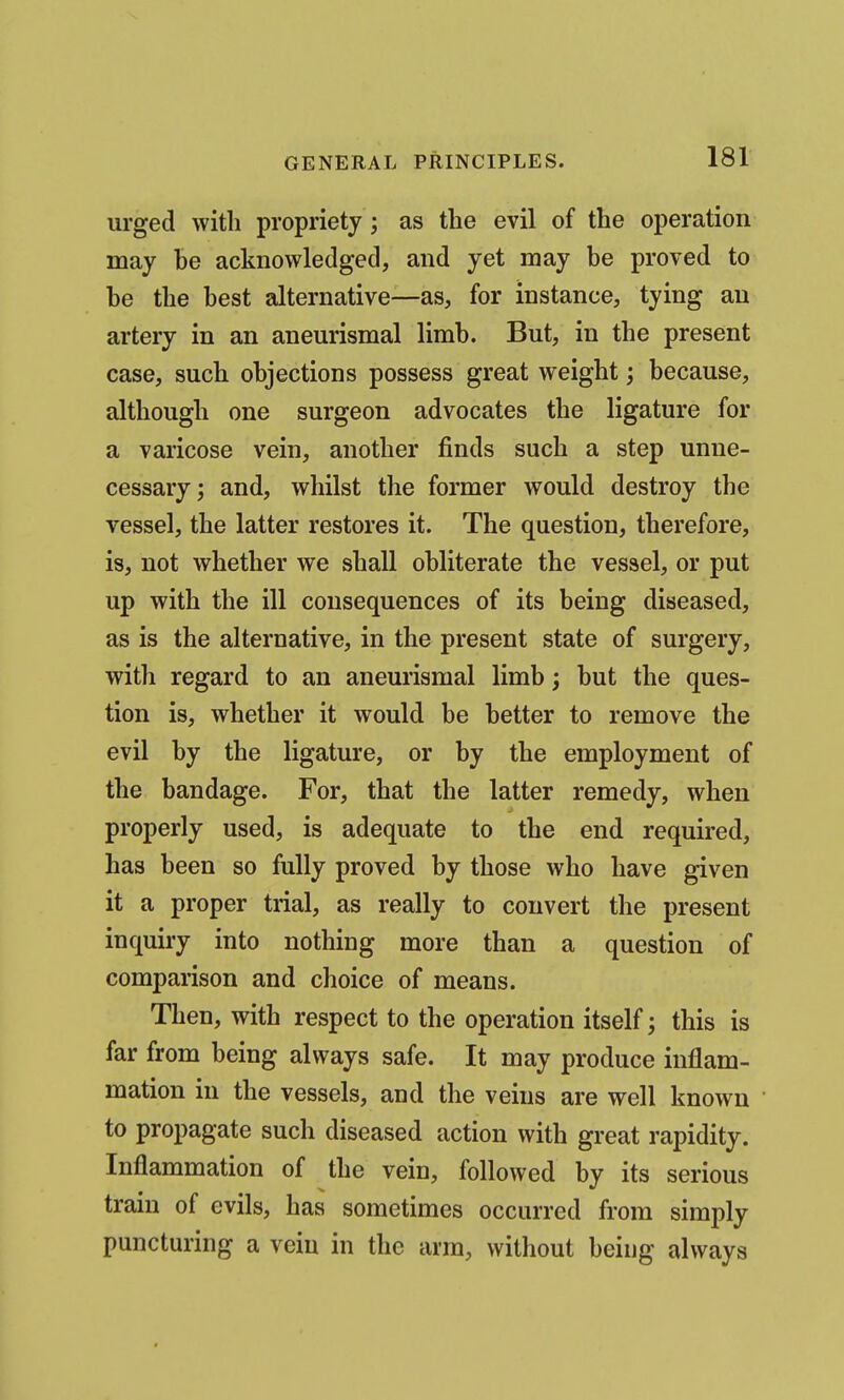 urged with propriety; as the evil of the operation may be acknowledged, and yet may be proved to be the best alternative—as, for instance, tying an artery in an aneurismal limb. But, in the present case, such objections possess great weight; because, although one surgeon advocates the ligature for a varicose vein, another finds such a step unne- cessary; and, whilst the former would destroy the vessel, the latter restores it. The question, therefore, is, not whether we shall obliterate the vessel, or put up with the ill consequences of its being diseased, as is the alternative, in the present state of surgery, with regard to an aneurismal limb; but the ques- tion is, whether it would be better to remove the evil by the ligature, or by the employment of the bandage. For, that the latter remedy, when properly used, is adequate to the end required, has been so fully proved by those who have given it a proper trial, as really to convert the present inquiry into nothing more than a question of comparison and choice of means. Then, with respect to the operation itself; this is far from being always safe. It may produce inflam- mation in the vessels, and the veins are well known to propagate such diseased action with great rapidity. Inflammation of the vein, followed by its serious train of evils, has sometimes occurred from simply puncturing a vein in the arm, without being always