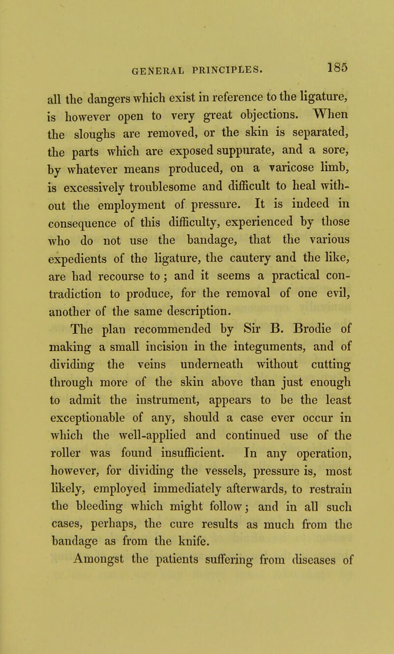 all tlie clangers which exist in reference to the ligature, is however open to very great objections. When the sloughs are removed, or the skin is separated, the parts which are exposed suppurate, and a sore, by whatever means produced, on a varicose limb, is excessively troublesome and difficult to heal with- out the employment of pressure. It is indeed in consequence of this difficulty, experienced by those who do not use the bandage, that the various expedients of the ligature, the cautery and the like, are had recourse to; and it seems a practical con- tradiction to produce, for the removal of one evil, another of the same description. The plan recommended by Sir B. Brodie of making a small incision in the integuments, and of dividing the veins underneath without cutting through more of the skin above than just enough to admit the instrument, appears to be the least exceptionable of any, should a case ever occur in which the well-applied and continued use of the roller was found insufficient. In any operation, however, for dividing the vessels, pressure is, most likely, employed immediately afterwards, to restrain the bleeding which might follow; and in all such cases, perhaps, the cure results as much from the bandage as from the knife. Amongst the patients suffering from diseases of