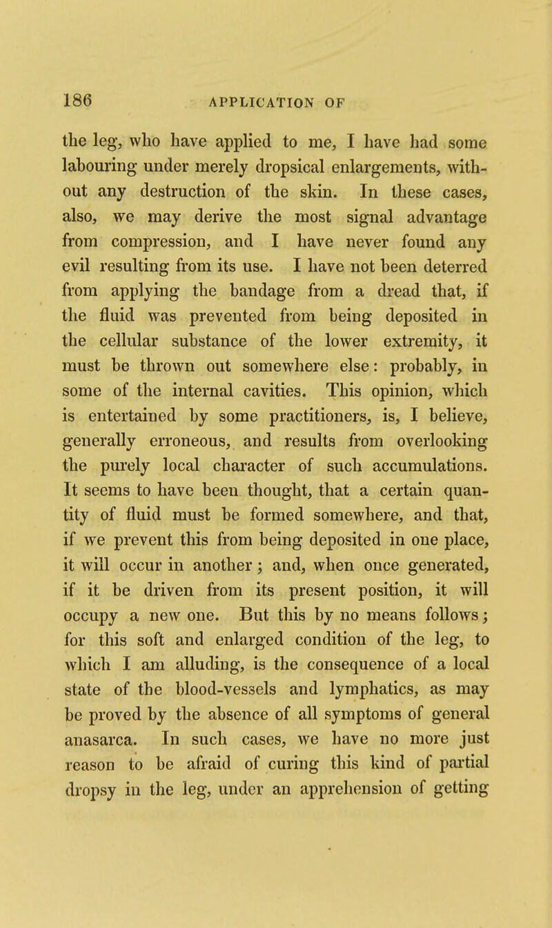 the leg, who have applied to me, I have had some labouring under merely dropsical enlargements, with-^ out any destruction of the skin. In these cases, also, we may derive the most signal advantage from compression, and I have never found any evil resulting from its use. I have not been deterred from applying the bandage from a dread that, if the fluid was prevented from being deposited in the cellular substance of the lower extremity, it must be thrown out somewhere else: probably, in some of the internal cavities. This opinion, which is entertained by some practitioners, is, I believe, generally erroneous, and results from overlooking the purely local character of such accumulations. It seems to have been thought, that a certain quan- tity of fluid must be formed somewhere, and that, if we prevent this from being deposited in one place, it will occur in another; and, when once generated, if it be driven from its present position, it will occupy a new one. But this by no means follows; for this soft and enlarged condition of the leg, to which I am alluding, is the consequence of a local state of the blood-vessels and lymphatics, as may be proved by the absence of all symptoms of general anasarca. In such cases, we have no more just reason to be afraid of curing this kind of pai'tial dropsy in the leg, under an apprehension of getting