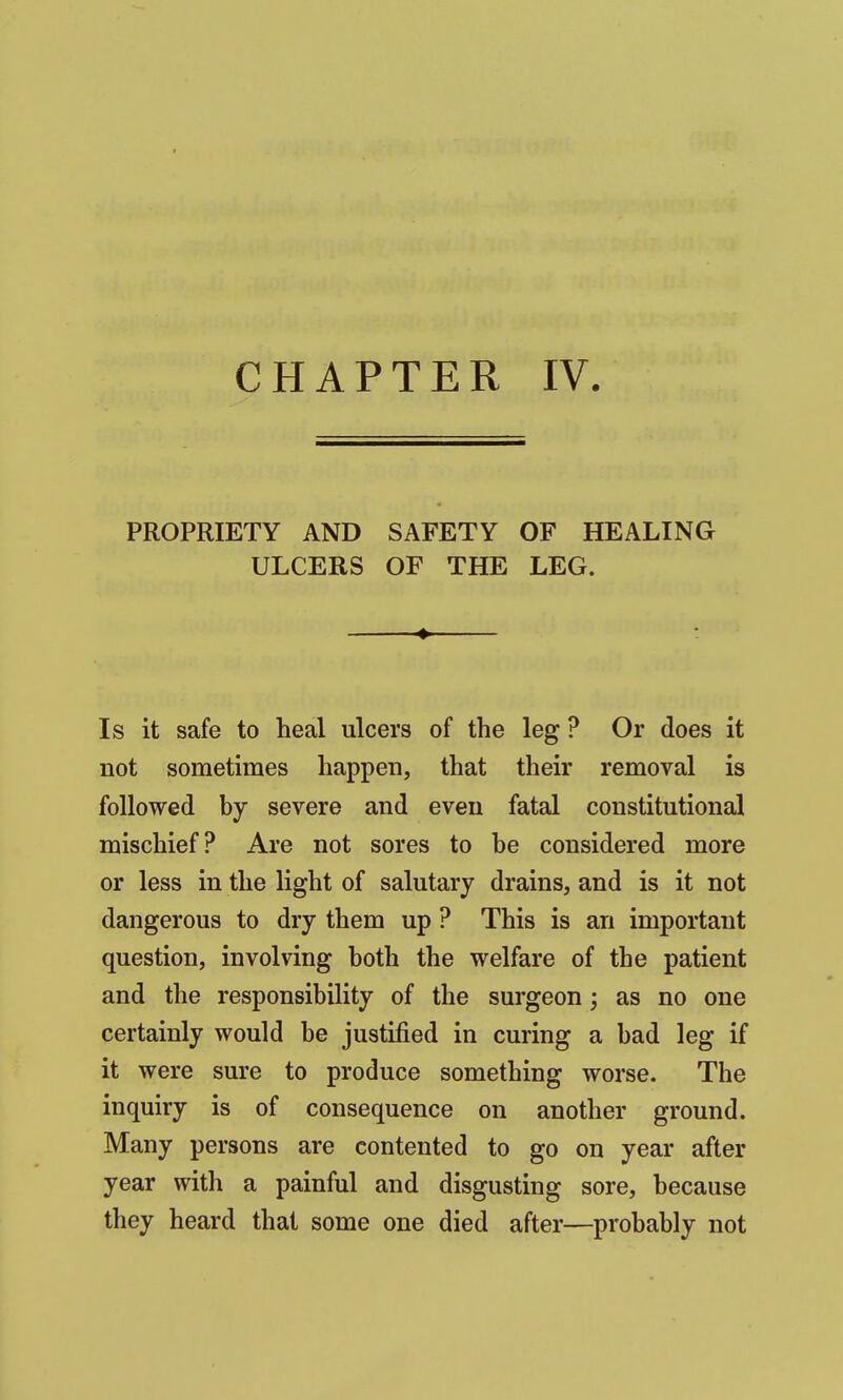 CHAPTER IV. PROPRIETY AND SAFETY OF HEALING ULCERS OF THE LEG. Is it safe to heal ulcers of the leg ? Or does it not sometimes happen, that their removal is followed by severe and even fatal constitutional mischief? Are not sores to he considered more or less in the light of salutary drains, and is it not dangerous to dry them up ? This is an important question, involving both the welfare of the patient and the responsibility of the surgeon; as no one certainly would be justified in curing a bad leg if it were sure to produce something worse. The inquiry is of consequence on another ground. Many persons are contented to go on year after year with a painful and disgusting sore, because they heard that some one died after—probably not