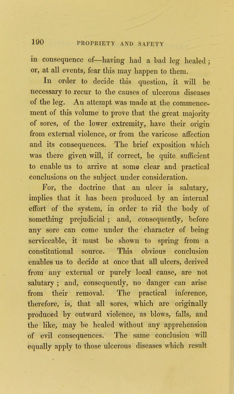 in consequence of—having had a had leg healed; or, at all events, fear this may happen to them. In order to decide this question, it will be necessary to recur to the causes of ulcerous diseases of the leg. An attempt was made at the commence- ment of this volume to prove that the great majority of sores, of the lower extremity, have their origin from external violence, or from the varicose affection and its consequences. The brief exposition which was there given will, if correct, be quite sufficient to enable us to arrive at some clear and practical conclusions on the subject under consideration. For, the doctrine that an ulcer is salutary, implies that it has been produced by an internal effort of the system, in order to rid the body of something prejudicial; and, consequently, before any sore can come under the character of being serviceable, it must be shown to spring from a constitutional source. This obvious conclusion enables us to decide at once that all ulcers, derived from any external or purely local cause, are not salutary; and, consequently, no danger can arise from their removal. The practical inference, therefore, is, that all sores, which are originally produced by outward violence, as blows, falls, and the like, may be healed without any apprehension of evil consequences. The same conclusion will equally apply to those ulcerous diseases which result