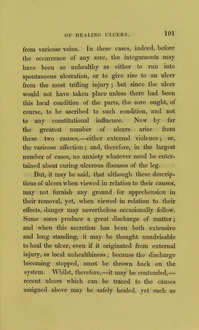 from varicose veins. In these cases, indeed, before the occurrence of any sore, the integuments may have been so unhealthy as either to run into spontaneous ulceration, or to give rise to an ulcer from the most trifling injury j hut since the ulcer would not have taken place unless there had been this local condition of the parts, the sore ought, of course, to be ascribed to such condition, and not to any constitutional influence. Now by far the greatest number of ulcers arise from these two causes,—either external violence; or, the varicose aflection; and, therefore, in the largest number of cases, no anxiety whatever need be enter- tained about curing ulcerous diseases of the leg. But, it may be said, that although these descrip- tions of ulcers when viewed in relation to then* causes, may not furnish any ground for apprehension in their removal, yet, when viewed in relation to their efiects, danger may nevertheless occasionally follow. Some sores produce a great discharge of matter; and when this secretion has been both extensive and long standing, it may be thought unadvisable to heal the ulcer, even if it originated from external injury, or local unhealthiness; because the discharge becoming stopped, must be thrown back on the system. Whilst, therefore,—it may be contended,— recent ulcers which can be traced to the causes assigned above may be safely healed, yet such as