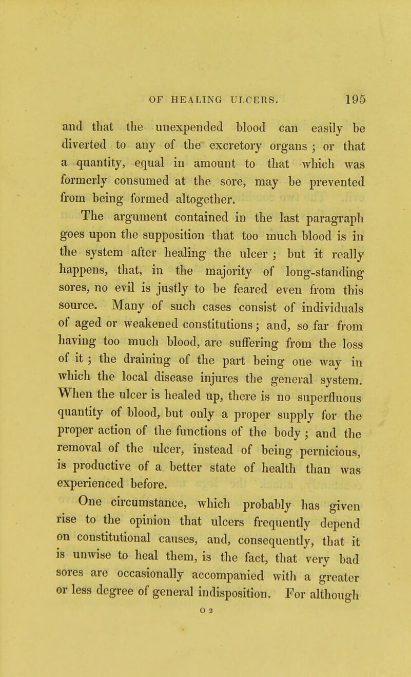 and that the unexpended blood can easily be diverted to any of the excretory organs ; or that a quantity, equal in amount to that which was formerly consumed at the sore, may be prevented from being formed altogether. The argument contained in the last paragraph goes upon the supposition that too much blood is in the system after healing the ulcer ; but it really happens, that, in the majority of long-standing sores, no evil is justly to be feared even from this source. Many of such cases consist of individuals of aged or weakened constitutions; and, so far from having too much blood, are suffering from the loss of it ; the draining of the part being one way in which the local disease injures the general system. When the ulcer is healed up, there is no superfluous quantity of blood, but only a proper supply for the proper action of the functions of the body ; and the removal of the ulcer, instead of being pernicious, is productive of a better state of health than was experienced before. One circumstance, which probably has given rise to the opinion that ulcers frequently depend on constitutional causes, and, consequently, that it is unwise to heal them, is the fact, that very bad sores are occasionally accompanied with a greater or less degree of general indisposition. For although O 2