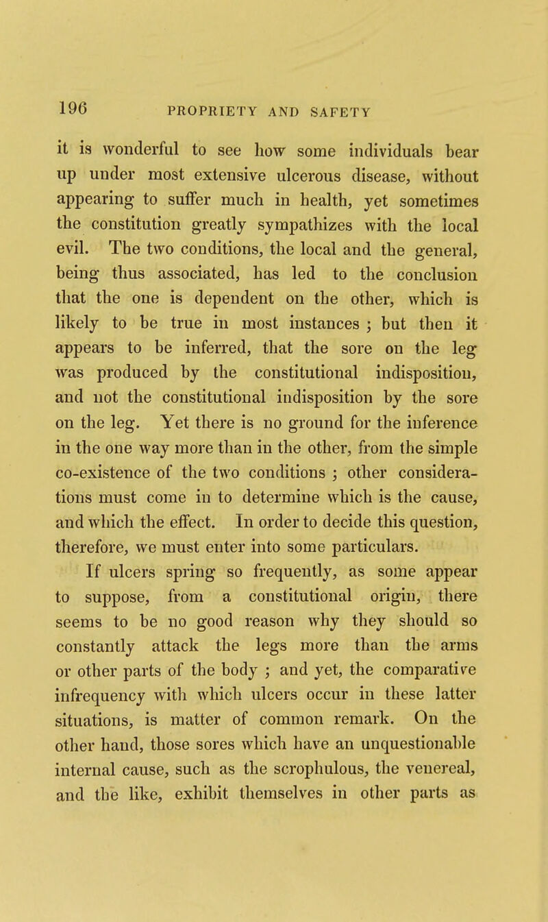 it is wonderful to see how some individuals bear up under most extensive ulcerous disease, without appearing to suflfer much in health, yet sometimes the constitution greatly sympathizes with the local evil. The two conditions, the local and the general, being thus associated, has led to the conclusion that the one is dependent on the other, which is likely to be true in most instances ; but then it appears to be inferred, that the sore on the leg was produced by the constitutional indisposition, and not the constitutional indisposition by the sore on the leg. Yet there is no ground for the inference in the one way more than in the other, from the simple co-existence of the two conditions ; other considera- tions must come in to determine which is the cause, and which the effect. In order to decide this question, therefore, we must enter into some particulars. If ulcers spring so frequently, as some appear to suppose, from a constitutional origin, there seems to be no good reason why they should so constantly attack the legs more than the arms or other parts of the body ; and yet, the comparative infrequency with which ulcers occur in these latter situations, is matter of common remark. On the other hand, those sores which have an unquestionable internal cause, such as the scrophulous, the venereal, and the like, exhibit themselves in other parts as