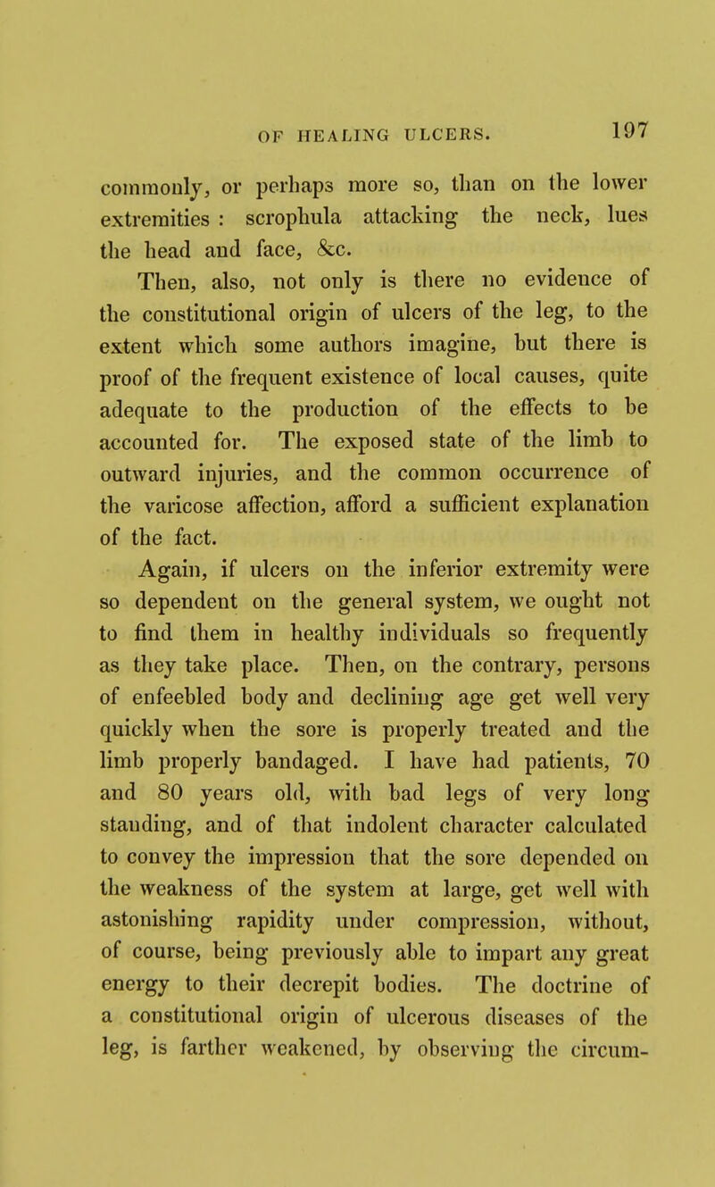 coinraoiily, or perhaps more so, than on the lower extremities : scrophula attacking the neck, lues the head and face, &c. Then, also, not only is there no evidence of the constitutional origin of ulcers of the leg, to the extent which some authors imagine, but there is proof of the frequent existence of local causes, quite adequate to the production of the effects to be accounted for. The exposed state of the limb to outward injuries, and the common occurrence of the varicose affection, afford a sufficient explanation of the fact. Again, if ulcers on the inferior extremity were so dependent on the general system, we ought not to find them in healthy individuals so frequently as they take place. Then, on the contrary, persons of enfeebled body and declining age get well very quickly when the sore is properly treated and the limb properly bandaged. I have had patients, 70 and 80 years old, with bad legs of very long standing, and of that indolent character calculated to convey the impression that the sore depended on the weakness of the system at large, get well with astonishing rapidity under compression, without, of course, being previously able to impart any great energy to their decrepit bodies. The doctrine of a constitutional origin of ulcerous diseases of the leg, is farther weakened, by observing the circum-
