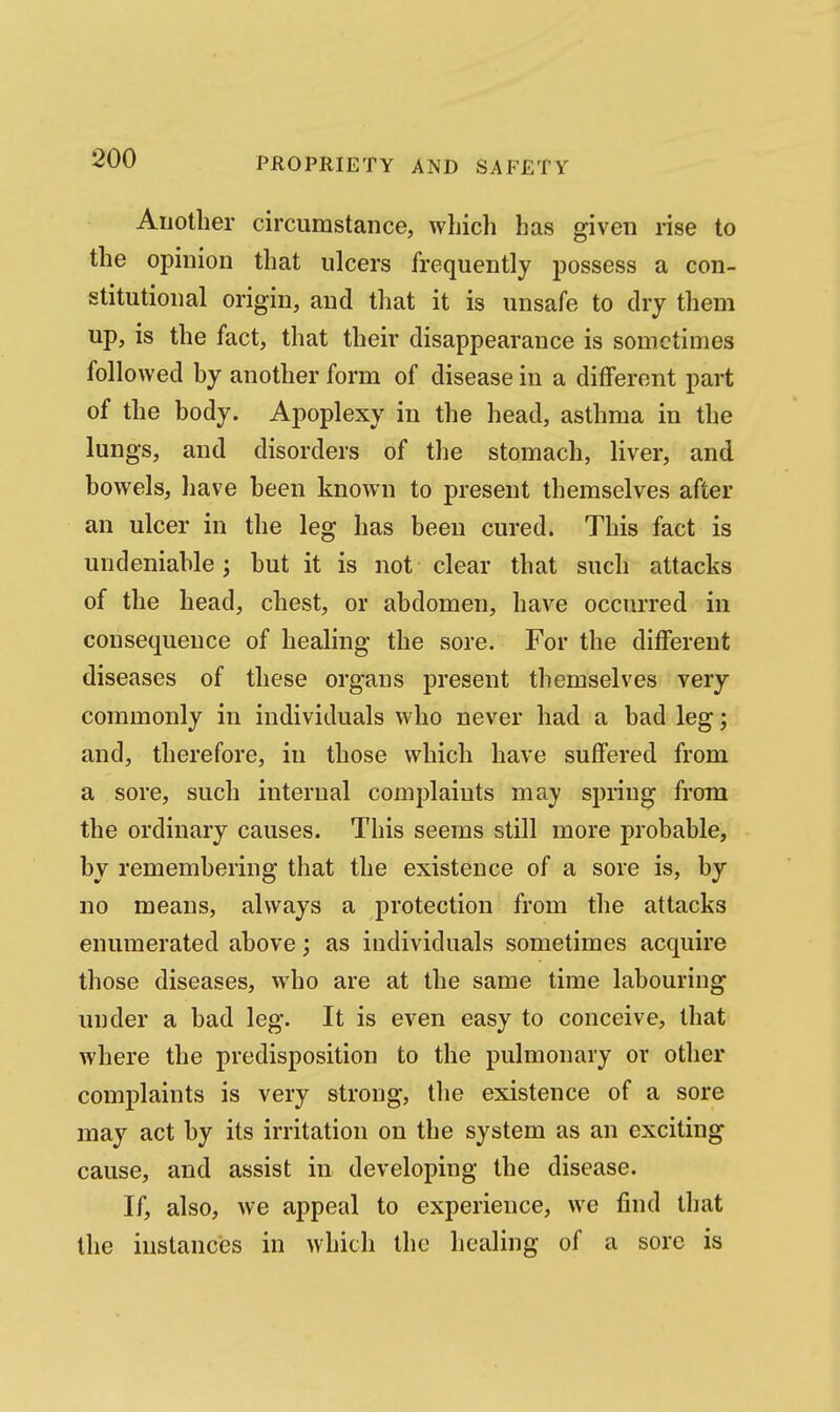 Another circumstance, which has given rise to the opinion that ulcers frequently possess a con- stitutional origin, and that it is unsafe to dry them up, is the fact, that their disappearance is sometimes followed by another form of disease in a different part of the body. Apoplexy in the head, asthma in the lungs, and disorders of the stomach, liver, and bowels, have been known to present themselves after an ulcer in the leg has been cured. This fact is undeniable; but it is not clear that such attacks of the head, chest, or abdomen, have occurred in consequence of healing the sore. For the different diseases of these organs jDresent themselves very commonly in individuals who never had a bad leg; and, therefore, in those which have suffered from a sore, such internal complaints may spnng from the ordinary causes. This seems still more probable, by remembering that the existence of a sore is, by no means, always a protection from the attacks enumerated above; as individuals sometimes acquire those diseases, who are at the same time labouring under a bad leg. It is even easy to conceive, that where the predisposition to the pulmonary or other complaints is very strong, the existence of a sore may act by its irritation on the system as an exciting cause, and assist in developing the disease. If, also, we appeal to experience, we find that the instances in which the healing of a sore is