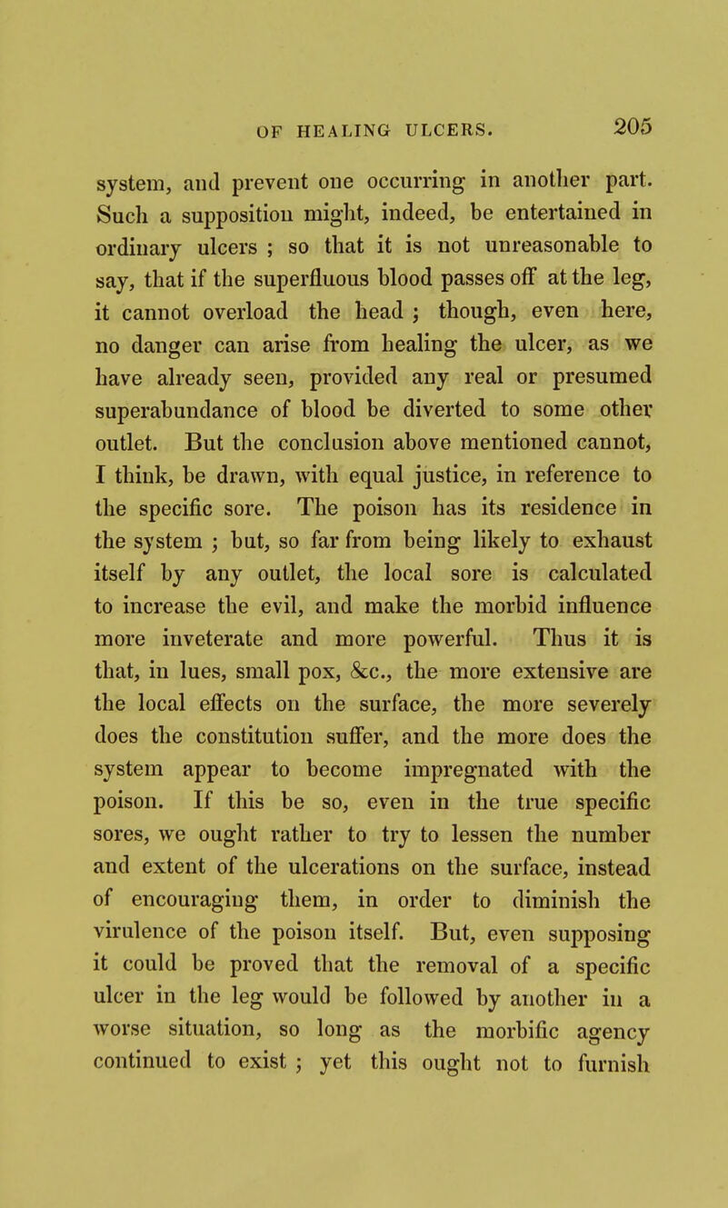 system, and prevent one occurring in another part. Such a supposition might, indeed, be entertained in ordinary ulcers ; so that it is not unreasonable to say, that if the superfluous blood passes off at the leg, it cannot overload the head ; though, even here, no danger can arise from healing the ulcer, as we have already seen, provided any real or presumed superabundance of blood be diverted to some other outlet. But the conclusion above mentioned cannot, I think, be drawn, with equal justice, in reference to the specific sore. The poison has its residence in the system ; but, so far from being likely to exhaust itself by any outlet, the local sore is calculated to increase the evil, and make the morbid influence more inveterate and more powerful. Thus it is that, in lues, small pox, &c., the more extensive are the local effects on the surface, the more severely does the constitution suffer, and the more does the system appear to become impregnated with the poison. If this be so, even in the true specific sores, we ought rather to try to lessen the number and extent of the ulcerations on the surface, instead of encouraging them, in order to diminish the virulence of the poison itself. But, even supposing it could be proved that the removal of a specific ulcer in the leg would be followed by another in a worse situation, so long as the morbific agency continued to exist ; yet this ought not to furnish