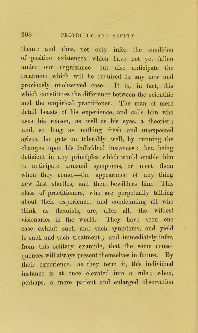 them; and tlius, not only infer the condition of positive existences which have not yet fallen under our cognizance, but also anticipate the treatment which will be required in any new and previously unobserved case. It is, in fact, this which constitutes the difference between the scientific and the empirical practitioner. The man of mere detail boasts of his experience, and calls him who uses his reason, as well as his eyes, a theorist; and, so long as nothing fresh and unexpected arises, he gets on tolerably well, by running the changes upon his individual instances : but, being deficient in any principles which would enable him to anticipate unusual symptoms, or meet them when they come,—the appearance of any thing new first startles, and then bewilders him. This class of practitioners, who are perpetually talking about their experience, and condemning all who think as theorists, are, after all, the wildest visionaries in the world. They have seen one case exhibit such and such symptoms, and yield to such and such treatment ; and immediately infer, from this solitary example, that the same conse- quences will always present themselves in future. By their experience, as they term it, this individual instance is at once elevated into a rule; when, perhaps, a more patient and enlarged observation