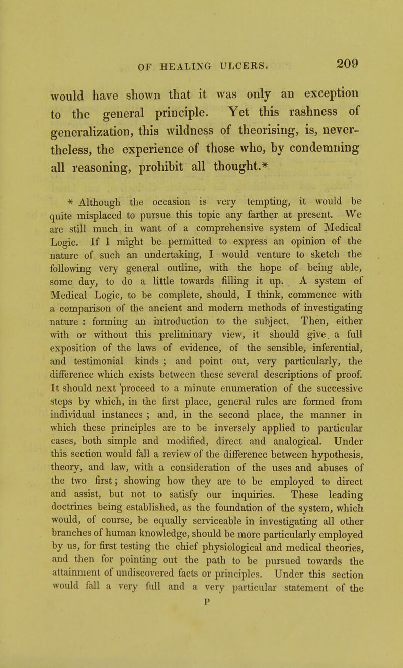would have shown that it was only an exception to the general principle. Yet this rashness of generalization, this wildness of theorising, is, never- theless, the experience of those who, by condemning all reasoning, prohibit all thought.* * Although the occasion is very tempting, it would be quite misplaced to pursue this topic any farther at present. We are still much in want of a comprehensive system of Medical Logic. If I might be permitted to express an opinion of the nature of such an undertaking, I would venture to sketch the following very general outline, with the hope of being able, some day, to do a little towards filling it up. A system of Medical Logic, to be complete, should, I think, commence with a comparison of the ancient and modern methods of investigating nature : forming an introduction to the subject. Then, either with or without this preliminary view, it should give, a full exposition of the laws of evidence, of the sensible, inferential, and testimonial kinds ; and point out, very particularly, the difference which exists between these several descriptions of proof. It should next 'proceed to a minute enumeration of the successive steps by which, in the first place, general rules are formed from individual instances ; and, in the second place, the manner in which these principles are to be inversely applied to particular cases, both simple and modified, direct and analogical. Under this section would fall a review of the difference between hypothesis, theory, and law, with a consideration of the uses and abuses of the two first; showing how they are to be employed to direct and assist, but not to satisfy our inquiries. These leading doctrines being established, as the foundation of the system, which would, of course, be equally serviceable in investigating all other branches of human knowledge, should be more particularly employed by us, for first testing the chief physiological and medical theories, and then for pointing out the path to be pursued towards the attainment of undiscovered facts or principles. Under this section would fall a very full and a very particular statement of the P