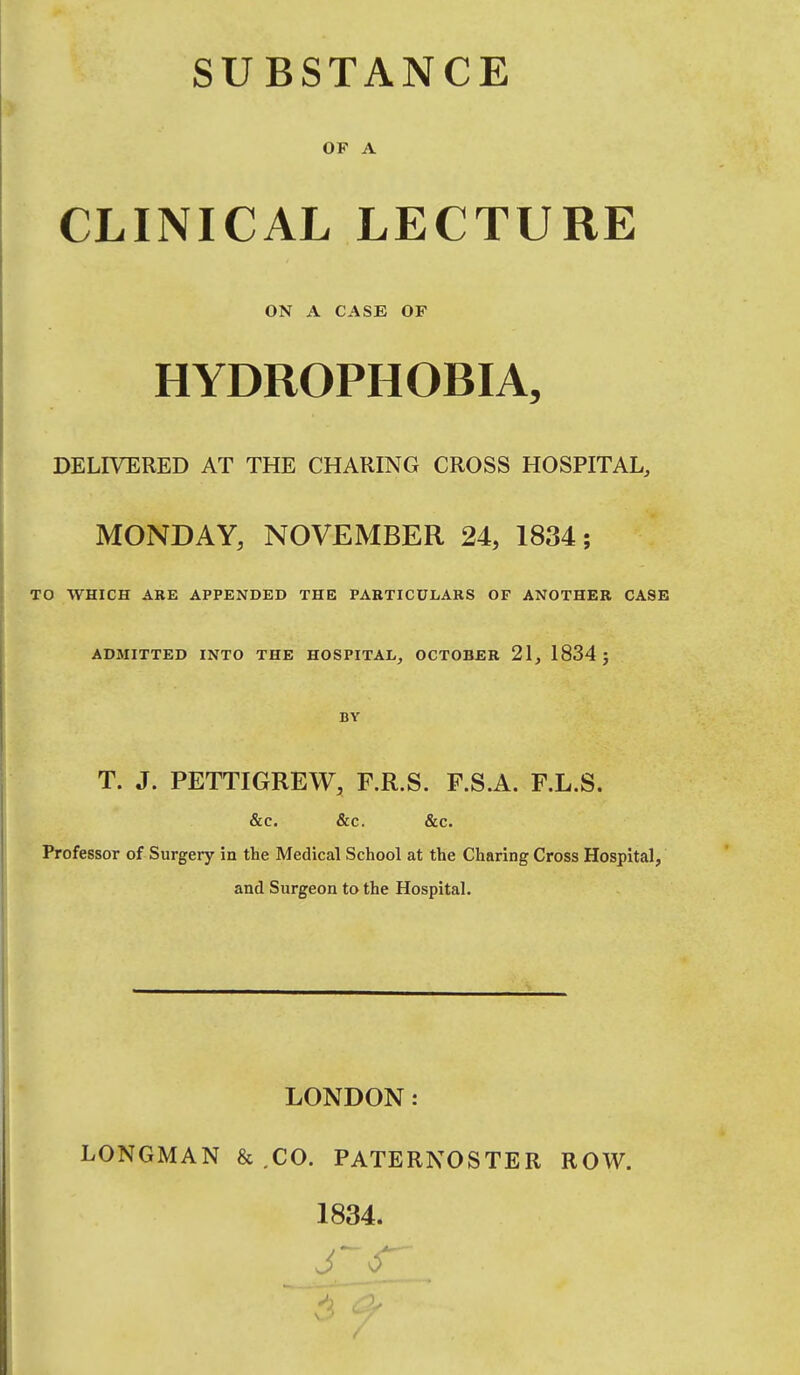 SUBSTANCE OP A CLINICAL LECTURE ON A CASE OF HYDROPHOBIA, DELIVERED AT THE CHARING CROSS HOSPITAL, MONDAY, NOVEMBER 24, 1834; TO WHICH AKE APPENDED THE PARTICULARS OF ANOTHER CASE ADMITTED INTO THE HOSPITAL, OCTOBER 21, 1834 J BY T. J. PETTIGREW, F.R.S. F.S.A. F.L.S. &c. &c. &c. Professor of Surgery in the Medical School at the Charing Cross Hospital, and Surgeon to the Hospital. LONDON: LONGMAN & .CO. PATERNOSTER ROW. 1834.