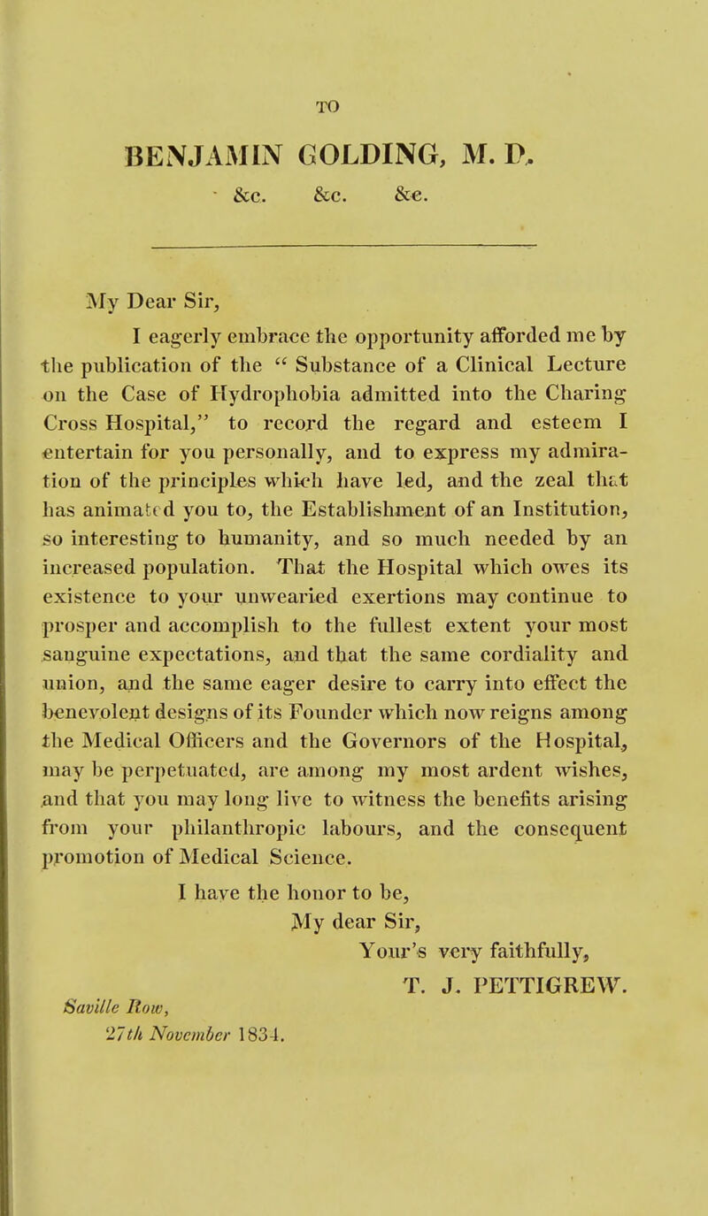 TO BENJAMIN GOLDING, M. P. ■ &C. &C. &€. My Dear Sir, I eagerly embrace the opportunity afforded me by the publication of the  Substance of a Clinical Lecture on the Case of Hydrophobia admitted into the Charing Cross Hospital, to record the regard and esteem I entertain for you personally, and to express my admira- tion of the principles whi^^h have led, and the zeal that has animated you to, the Establishment of an Institution, so interesting to humanity, and so much needed by an increased population. That the Hospital which owes its existence to your unwearied exertions may continue to prosper and accomplish to the fullest extent your most sanguine expectations, and that the same cordiality and union, and the same eager desire to carry into effect the bcnevolejit designs of its Founder which now reigns among the Medical Officers and the Governors of the Hospital, may be perpetuated, are among my most ardent wishes, And that you may long live to witness the benefits arising from your philanthropic labours, and the consequent promotion of Medical Science. I have the honor to be. My dear Sir, Your's very faithfully, T. J. PETTIGREW. Saville Row, 27th November 1834.