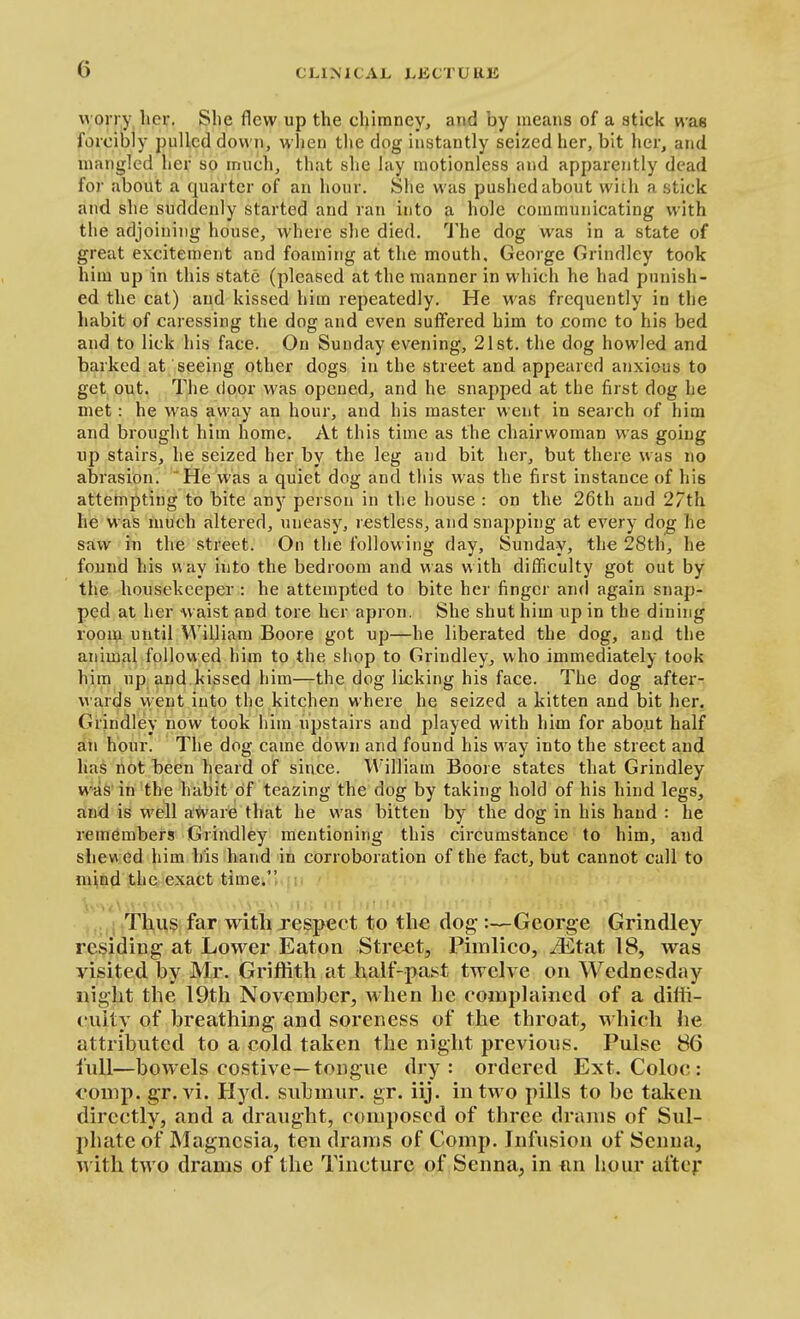worry lier. Slie flew up the cljimney, and by means of a stick was forcibly pulled down, when the dog instantly seized her, bit her, and mangled her so much, that she lay motionless and apparently dead for about a quarter of an hour. Slie was pushed about wiih a stick and she suddenly started and ran into a hole communicating with the adjoining house, where she died. J-he dog was in a state of great excitement and foaming at the mouth. George Grindlcy took him up in this state (pleased at the manner in which he had punish- ed the cat) and kissed him repeatedly. He was frequently in the habit of caressing the dog and even suffered him to come to his bed and to lick his face. On Sunday evening, 21st. the dog howled and barked at seeing other dogs in the street and appeared anxious to get out. The door was opened, and he snapped at the first dog he met: he was away an hour, and his master went in search of him and brought him home. At this time as the chairwoman was going up stairs, he seized her by the leg and bit her, but there was no abrasion. 'He was a quiet dog and this was the first instance of his attempting to bite any person in the house : on the 26th and 27th he was much altered, uneasy, restless, and snapping at every dog he saw in the street. On the following day, Sunday, the 28th, he found his v\ay into the bedroom and was with difficulty got out by the housekeeper : he attempted to bite her finger and again snap- ped at her waist and tore her apron. She shut him up in the dining room untiM'\'illiam Boore got up—he liberated the dog, and the animal followed him to the shop to Grindley, who immediately took him up and kissed him—the dog licking his face. The dog after- wards vyeut into the kitchen where he seized a kitten and bit her, Grjn^ley now took him upstairs and played with him for about half an hour. The dog came down and found his way into the street and has not been heard of since. William Boore states that Grindley was in the habit of teazing the dog by taking hold of his hind legs, and is well a'fvare that he was bitten by the dog in his hand : he remembers Grindley mentioning this circumstance to him, and shew ed him his hand in corroboration of the fact, but cannot call to mind the exact time/' .. ! .Thus far with respect to the dog :—George Grindley residing at Lower Eaton Street, Pimlico, JEtat 18, was visited by Mr. Griffith at half-past twelve on Wednesday night the 19th November, when he complained of a diffi- culty of breathing and soreness of the throat, which he attributed to a cold taken the night previous. Pulse 86 full—bowels costive—tongue dry: ordered Ext. Coloc: comp. gr. vi. Hyd. suhmur. gr. iij. in two pills to be taken directly, and a draught, composed of three drams of Sul- phate of Magnesia, ten drams of Comp. Infusion of Senna, with two drams of the Tincture of Senna, in nn hour aftej'