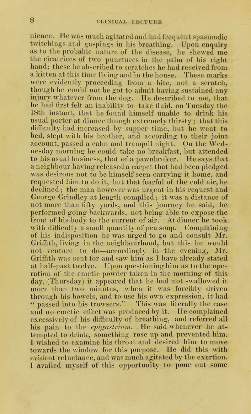 nience. He was much agitated ami hud frequent spasmodic twitehings and gaspings in his breiithing. Upon enquiry as to the probable nature of the disease, he shewed me the cicatrices of two punctures in the palm of his right hand ; these he abscrihed to scratches he had received from a kitten at this time living and in the house. Tliese marks were evidently proceeding from a bite, not a scratch, though he could not be got to admit having sustained any injury whatever from the dog. He described to me, that he had first felt an inability to take fluid, on Tuesday the 18th instant, that he found himself unable to drink his usual porter at dinner though extremely thirsty; that this difficulty had increased by supper time, but he went to bed, slept with his brother, and according to their joint account, passed a calm and tranquil night. On the Wed- nesday morning he could take no breakfast, but attended to his usual business, that of a pawnbroker. He says that a neighbour having released a carpet that had been pledged was desirous not to be himself seen carrying it home, and requested him to do it, but that fearful of the cold air, he declined; the man however was urgent in his request and George Grindley at length complied; it was a distance of not more than fifty yards, and this journey he said, he performed going backwards, not being able to expose the front of his body to the current of air. At dinner he took with difficulty a small quantity of pea soup. Comjilaining of his indisposition he was urged to go and consult Mr. Griffith, living in the neighbourhood, but this he would not venture to do—accordingly in the evening, Mr. Griffith Avas sent for and saw him as I have already stated at half-past twelve. Upon questioning him as to the ope- ration of the emetic powder taken in the morning of this day, (Thursday) it appeared that he had not swallowed it more than two minutes, when it was forcibly driven through his bowels, and to use his own expression, it liad  passed into his troAvsers. This was literally the case and no emetic eflect was produced by it. He complained excessively of his difficulty of breathing, and referred all his pain to the epigastrium. He said whenever he at- tempted to drink, something rose up and prevented him. I Avished to examine his throat and desired him to move towards the window for this purpose. He did this with evident reluctance, and was much agitated by the exertion. I availed myself of this opportunity to pour out some