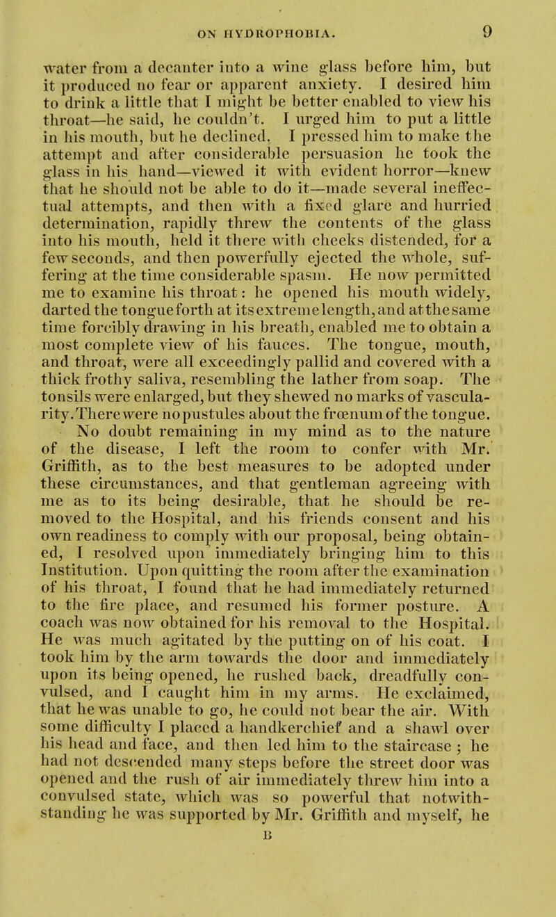 water from a decanter into a wine glass before him, but it produced no fear or apparent anxiety. I desired him to drink a little that I might be better enabled to view his throat—he said, he couldn't. I urged him to put a little in his mouth, but he declined. I pressed him to make the attempt and after considerable persuasion he took the glass in his hand—viewed it with evident horror—knew that he should not be able to do it—made several ineffec- tual attempts, and then with a fixed glare and hurried determination, rapidly threw the contents of the glass into his mouth, held it there Avitli cheeks distended, for a few seconds, and then powerfully ejected the whole, suf- fering at the time considerable spasm. He noAV permitted me to examine his throat: he opened his mouth widely, darted the tongueforth at itsextremelength,and atthesame time forcibly drawing in his breath, enabled me to obtain a most complete view of his fauces. The tongue, mouth, and throat, were all exceedingly pallid and covered with a thick frothy saliva, resembling the lather from soap. The tonsils were enlarged, but they shewed no marks of vascula- rity. There were no pustules about the froenumof the tongue. No doubt remaining in my mind as to the nature of the disease, I left the room to confer with Mr. Griffith, as to the best measures to be adopted under these circumstances, and that gentleman agreeing with me as to its being desirable, that he should be re- moved to the Hospital, and his friends consent and his own readiness to comply with our proposal, being obtain- ed, I resolved upon immediately bringing him to this Institution. Upon quitting the room after the examination of his throat, I found that he had immediately returned to the fire place, and resumed his former posture. A coach was now obtained for his removal to the Hospital. He was much agitated by the putting on of his coat. I took him by the arm towards the door and immediately upon its being opened, he rushed back, dreadfully con- vulsed, and I caught him in my arms. He exclaimed, that he was unable to go, he could not bear the air. With some difficulty I placed a handkerchief and a shawl over his head and face, and then led him to the staircase ; he had not dcs(tended many steps before the street door was opened and tlie rush of air immediately threw him into a convulsed state, which was so powerful that notwith- standing he was supported by Mr. Griffith and myself, he li