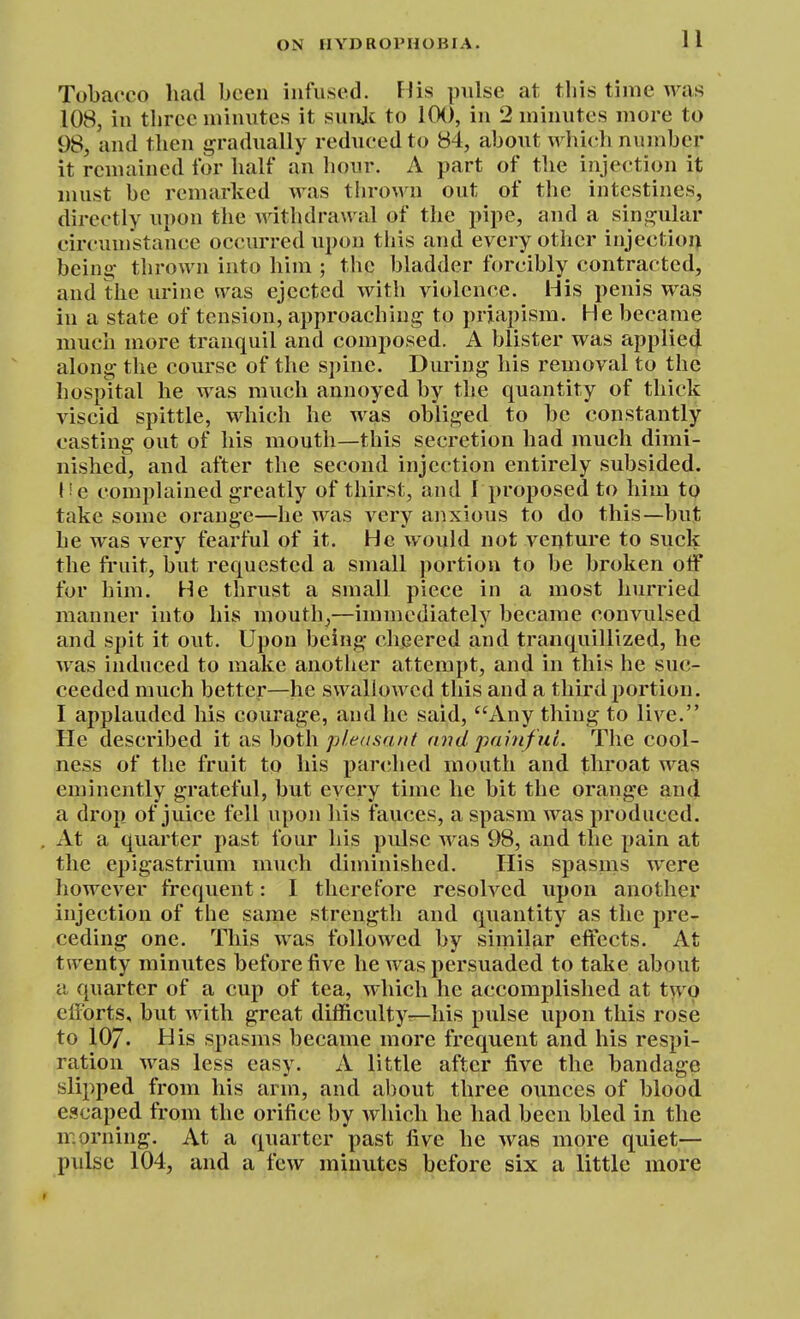 Tobacco had been infused. Flis pulse at. this time was 108, in three minutes it suiijc to 100, in 2 minutes more to 98, and then gradually reduced to 84, about which number it remained for half an hour. A part of the injection it must be remarked was thrown out of the intestines, directly upon the withdrawal of the pipe, and a sina^ular circumstance occurred upon this and every other injectioi> being- thrown into him ; the bladder forcibly contracted, and the urine was ejected with violence. His penis was in a state of tension, approaching to priapism. He became much more tranquil and composed. A blister was applied along the course of the spine. During his removal to the hospital he was much annoyed by the quantity of thick viscid spittle, which he was obliged to be constantly casting out of his mouth—this secretion had much dimi- nished, and after the second injection entirely subsided. V e complained greatly of thirst, and I proposed to him to take some orange—he was very anxious to do this—but he was very fearful of it. He would not venture to suck the fruit, but requested a small portion to be broken olf for him. He thrust a small piece in a most hurried manner into his mouthy—immediately became convulsed and spit it out. Upon being cheered and tranquillized, he was induced to make another attempt, and in this he suc- ceeded much better—he swallowed this and a third portion. I applauded his courage, and he said, Any thing to live. He described it as both pletisnnt and painfui. The cool- ness of the fruit to his parched mouth and throat was eminently grateful, but every time he bit the orange an(l a drop of juice fell upon his fauces, a spasm was produced. , At a quarter past four his pulse was 98, and the pain at the epigastrium much diminished. His spasms were however frequent: I therefore resolved upon another injection of the same strength and quantity as the pre- ceding one. This was followed by similar effects. At twenty minutes before five he was persuaded to take about a quarter of a cup of tea, which he accomplished at two efforts, but with great difficulty—his pulse upon this rose to 107. His spasms became more frequent and his respi- ration was less easy. A little after five the bandage slipped from his arm, and about three ounces of blood escaped from the orifice by Avhicli he had been bled in the morning. At a quarter past five he was more quiet— pulse 104, and a few minutes before six a little more r