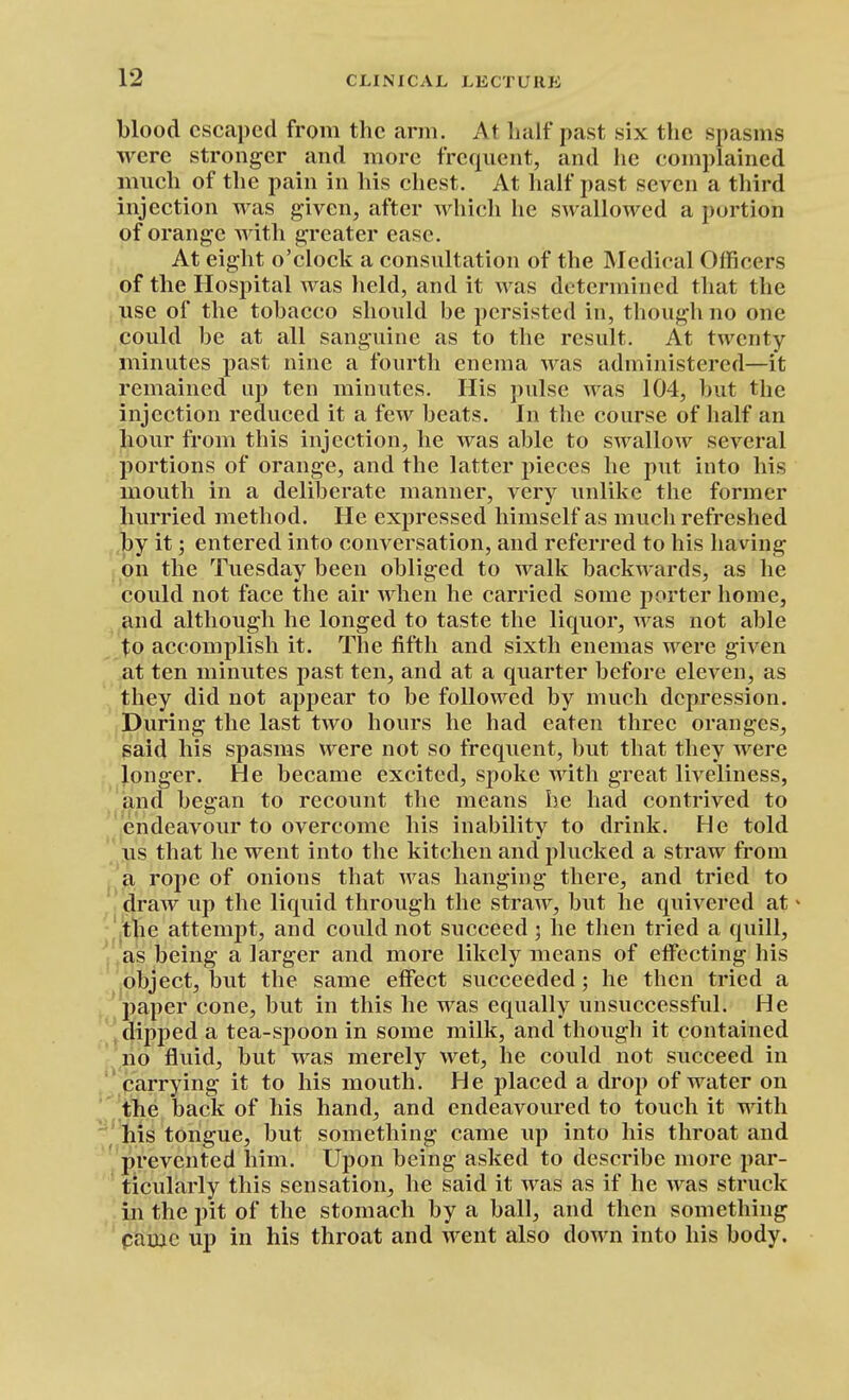 blood escaped from the arm. At half past six the spasms were stronger and more frequent, and he complained much of the pain in his chest. At half past seven a third injection was given, after which he swallowed a portion of orange with greater ease. At eight o'clock a consultation of the Medical Officers of the Hospital was held, and it was determined that the use of the tobacco should be persisted in, though no one could be at all sanguine as to the result. At twenty minutes past nine a fourth enema was administered—it remained up ten minutes. His pulse was 104, but the injection reduced it a few beats. In the course of half an hour from this injection, he was able to swallow several portions of orange, and the latter pieces he put into his mouth in a deliberate manner, very unlike the former hurried method. He expressed himself as much refreshed by it; entered into conversation, and referred to his having on the Tuesday been obliged to walk backwards, as he could not face the air when he carried some porter home, and although he longed to taste the liquor, was not able to accomplish it. The fifth and sixth enemas were given at ten minutes past ten, and at a quarter before eleven, as they did not appear to be followed by much depression. During the last two hours he had eaten three oranges, said his spasms were not so frequent, but that they were longer. He became excited, spoke with great liveliness, and bcffan to recount the means he had contrived to endeavour to overcome his inability to drink. He told us that he went into the kitchen and plucked a straw from a rope of onions that was hanging there, and tried to draw up the liquid through the straw, but he quivered at * the attemjjt, and could not succeed ; he then tried a quill, ' as being a larger and more likely means of effecting his object, but the same effect succeeded; he then tried a paper cone, but in this he was equally unsuccessful. He dipped a tea-spoon in some milk, and though it contained no fluid, but was merely wet, he could not succeed in carrying it to his mouth. He placed a drop of water on ' the back of his hand, and endeavoured to touch it with ^ his tongue, but something came up into his throat and prevented him. Upon being asked to describe more par- ticularly this sensation, he said it was as if he was struck in the pit of the stomach by a ball, and then something pamc up in his throat and went also down into his body.