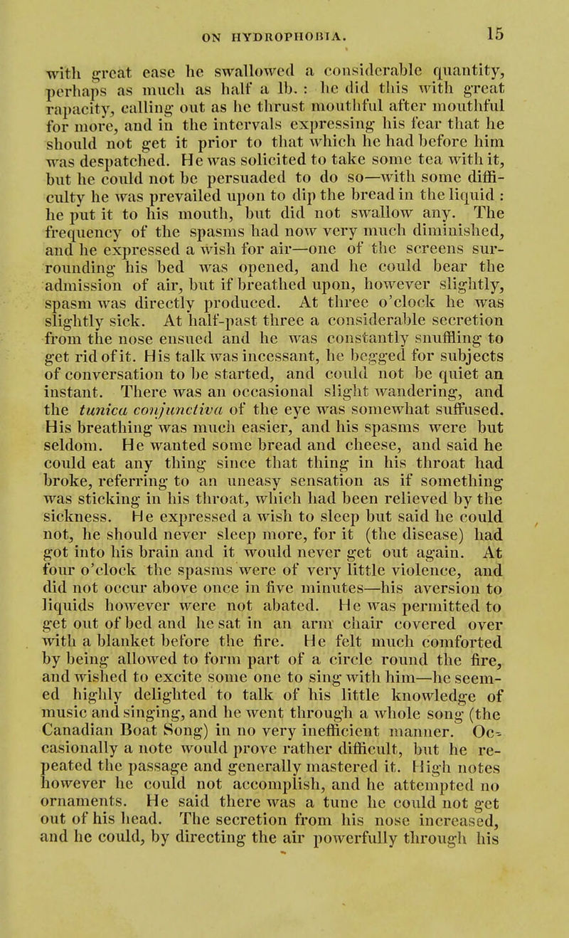 with £^rcat ease he swallowed a considerable quantity, perhaps as much as half a lb. : he did this with great ra])acity, calling out as he thrust mouthful after mouthful for more, and in the intervals expressing his fear that he should not get it prior to that which he had before him was despatched. He was solicited to take some tea with it, but he could not be persuaded to do so—with some diffi- culty he was prevailed upon to dip the bread in the liquid : he put it to his mouth, but did not swallow any. The frequency of the spasms had now very much diminished, and he expressed a wish for air—one of the screens sur- rounding his bed was opened, and he could bear the admission of air, but if breathed upon, however slightly, spasm Avas directly produced. At three o'clock he was slightly sick. At half-past three a considerable secretion from the nose ensued and he was constantly snuffling to get rid of it. His talk was incessant, he begged for subjects of conversation to be started, and could not be quiet an instant. There was an occasional slight wandering, and the tunica conjunctiva of the eye was somewhat suffused. His breathing was much easier, and his spasms were but seldom. He wanted some bread and cheese, and said he could eat any thing since that thing in his throat had broke, referring to an uneasy sensation as if something- was sticking in his throat, which had been relieved by the sickness. He expressed a wish to sleep but said he could not, he should never sleep more, for it (the disease) had got into his brain and it would never get out again. At four o'clock the spasms were of very little violence, and did not occur above once in five minutes—his aversion to liquids however were not abated. He was permitted to get out of bed and he sat in an arm chair covered over with a blanket before the fire. He felt much comforted by being' allowed to form part of a circle round the fire, and wished to excite some one to sing with him—he seem- ed highly delighted to talk of his little knowledge of music and singing, and he went through a whole song (the Canadian Boat Song) in no very inefficient manner. Oc- casionally a note would prove rather difficult, but he re- peated the passage and generally mastered it. High notes however he could not accomplish, and he attempted no ornaments. He said there was a tune he could not get out of his head. The secretion from his nose increased, and he could, by directing the air powerfully through his