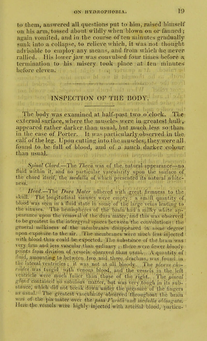 to tlicni, ansAFcred all questions put to him, raised liiiiiself on his arm, tossed about wildly when blown on or fanned ; U2;ain vomited, and in the course of ten minutes gradually siunk into a collapse, to relieve which, it was not thoug-ht advisable to employ any means, and from which he never rallied. His lower jaw was convulsed four times before a termination to bis misery took place at. ten minutes before eleven. INSPECTION OF THE BODY. The body was examined at half-paj?t ,two o'clock. Tfe^^ external surface, where the muscles were in greatest bnlk,r appeared rather darker than usual, but much less so than in the case of Porter. It was particularly observed in the calf of the leg. Upon cutting into the muscles, they were all found to be full of blood, and of a much darker colour than usual. fipinal C/iora.— ihe J fieca w.f\5, Qf . the , Tiatural-appearance—no, fluid within it, and no particular Yascularity upon tlie surface of^ the chord iliself, the «2ef/w///:f of. u^iich presehTed its'natural ,vvhite-^ ness. ■ ■ ^' ' ' ' Head.—The Dura Mater adhered witli gr^at firmness to the, skull. The longitudinal sinuses \vei-e empty :a sm.di quantity of,, bl'obd 'was seian in' a'fluid state in some'of tile large Veuis leading 'to' the sinuses. The hemispheres of the brafn'had'a niilky white ap-' pearance upon the removal of the dura mater, and this was observed to be greatest in the intergyral spaces between the convolutions: the general milkines.s of the membranes disappeat-ed -ifi; some'•degree! npon-exposure to the air. 'I'lie membranes were miich less injected ' with, blood than could beiexspected. The substance of the brain was : very firm a?id;less vascular than ordinary 5 there vve.rc few er bloody points from division of yessels o()sej-,ved thai< u§MaL;. A.quantity of: Huid, j^raounting to between two and three drachms, was found in • the lateral yei|tricles ; , it wa§,,uo,t at ;aU b.loody., Jhe ple.vus cho- ■ roifles\v9.9[tm^\A 'vW^li venou^,bJpoi and' the ves.sels in the left vcnti-icle 'were'much fuller than tlios'e of the right., T\\q pineal. glqnd C(int^\\\c(\ no salViiIous 'iaatter,'but was very tough in its sub- sttfn'cie; which did not break diiiVn uriHcv the pressure of the fingers asT usual.'-The gl-'eatest Vasc(iMrity6bkdi-Med throughout the brain wirs of the \)ia'mater over t\it pom f-^arolii xm(\ vwdulla ohUmgata-. lleiu the vessels were highly injected with Arterial- blood, paiticu-