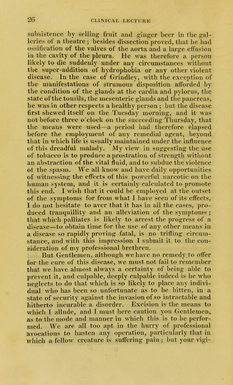 subsistence by selling fruit and ginger beer in tlie gal- leries of a theatre; besides dissection proved, that he had ossification of the valves of the aorta and a large effusion in the cavity of the pleura. He was therefore a person likely to die suddenly under any circumstances without the super-addition of hydrophobia or any other violent disease. In the case of Grindley, with the exception of the manifestations of strumous disposition afforded by the condition of the glands at the cardia and pylorus, the state of the tonsils, the mesenteric glands and the pancreas, he was in other respects a healthy person ; but the disease first shewed itself on the Tuesday morning, and it was not before three o'clock on the succeeding Thursday, that the means were used—a period had therefore elapsed before the employment of any remedial agent, beyond that in which life is usually maintained under the influence of this dreadful malady. My view in suggesting the use of tobacco is to produce a prostration of strength without an abstraction of the vital fluid, and to subdue the violence ol the spasm. We all know and have daily opportunities of witnessing the effects of this powerful narcotic on the human system, and it is certainly calculated to promote this end. I wish that it could be employed at the outset of the symptoms for from what I have seen of its effects, I do not hesitate to aver that it has in all the cases, pro- duced tranquillity and an alleviation of the symptoms ; that w^hich palliates is likely to arrest the progress of a disease—to obtain time for the use of any other means in a disease so rapidly proving fatal, is no trifling circum- stance, and with this impression I submit it to the con- sideration of my professional brethren. But Gentlemen, although we have no remedy to offer for the cure of this disease, we must not fail to remember that we have almost always a certainty of being able to prevent it, and culpable, deeply culpable indeed is he who neglects to do that which is so likely to place any indivi- dual who has been so unfortunate as to be bitten, in a state of security against the invasion of so intractable and hitherto incurable a disorder. Excision is the means to which I allude, and I must here caution you Gentlemen, as to the mode and manner in which this is to be perfor- med. We are all too apt in the hurry of professional avocations to hasten any operation, particularly that in which a fellow creature is suffering pain j but your vigi-