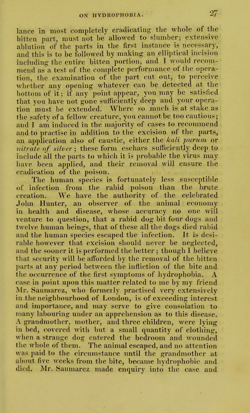lance in most completely eradicating tlie whole of the bitten part, must not be allowed to slumber; extensive ablution of the parts in the first instance is necessary, and this is to be followed by making an elliptical incision including' the entire bitten portion, and I would recom- mend as a test of the complete performance of the opera- tion, the examination of the part cut out, to perceive whether any opening whatever can be detected at the bottom of it; if any point appear, you may be satisfied that you have not gone sufficiently deep and your opera- tion must be extended. Where so much is at stake as the safety of a fellow creature, you cannot be too cautious; and I am induced in the majority of cases to recommend and to practise in addition to the excision of the parts, an application also of caustic, either the kali purum or nitrate of silver ; these form eschars sufficiently deep to include all the parts to which it is probable the virus may have been applied, and their removal will ensure the eradication of the poison. Tlie human species is fortunately less susceptible of infection from the rabid poison than the brute creation. We have the authority of the celebrated John Hunter, an observer of the animal economy in health and disease, whose accuracy no one will venture to question, that a rabid dog bit four dogs and twelve human beings, that of these all the dogs died rabid and the human species escaped the infection. It is desi- rable however that excision should never be neglected, and the sooner it is performed the better; though I believe that security will be afforded by the removal of the bitten parts at any period between the infliction of the bite and the occurrence of the first symptoms of hydrophobia. A case in point upon this matter related to me by my friend Mr. Sauraarez, who formerly practised very extensively in the neighbourhood of London, is of exceeding interest and importance, and may serve to give consolation to many labouring under an apprehension as to this disease. A grandmother, mother, and three children, were lying in bed, covered with but a small quantity of clothing, when a strange dog entered the bedroom and wounded the whole of them. The animal escaped, and no attention was paid to the circumstance until the grandmother at about five weeks from the bite, became hydrophobic and died. Mr. Sauniarez made enquiry into the case and