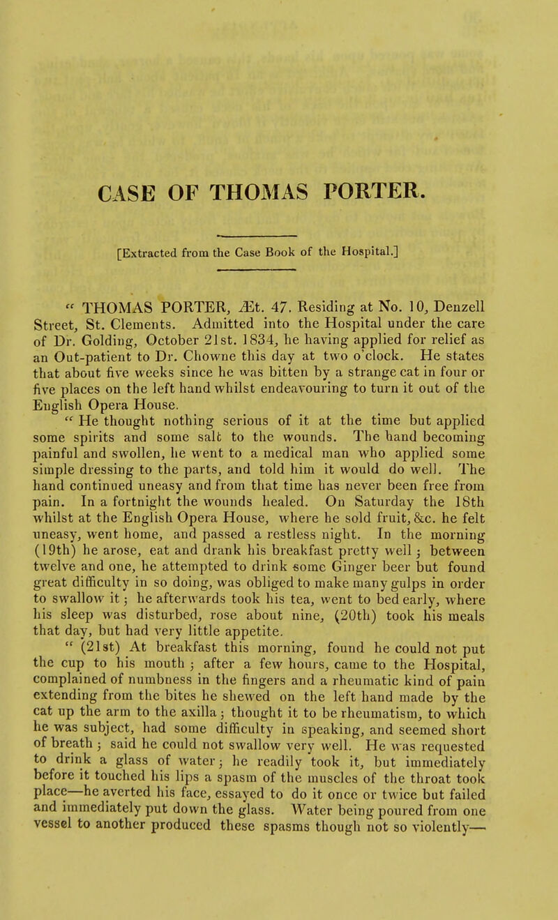 CASE OF THOMAS PORTER [Extracted from the Case Book of the Hospital.]  THOMAS PORTER, JEt. 47. Residing at No. 10, Denzell Street, St. Clements. Admitted into the Hospital under the care of Dr. Golding, October 21st. 1834, he having applied for relief as an Out-patient to Dr. Chowne this day at two o'clock. He states that about five weeks since he was bitten by a strange cat in four or five places on the left hand whilst endeavouring to turn it out of the English Opera House.  He thought nothing serious of it at the time but applied some spirits and some salt to the wounds. The hand becoming painful and swollen, he went to a medical man M'ho applied some simple dressing to the parts, and told him it would do well. The hand continued uneasy and from that time has never been free from pain. In a fortnight the wounds healed. On Saturday the 18th whilst at the English Opera House, where he sold fruit, &c. he felt uneasy, went home, and passed a restless night. In the morning (19th) he arose, eat and drank his breakfast pretty well; between twelve and one, he attempted to drink some Ginger beer but found great difficulty in so doing, was obliged to make many gulps in order to swallow it J he afterwards took his tea, went to bed early, where his sleep was disturbed, rose about nine, (20th) took his meals that day, but had very little appetite.  (21 St) At breakfast this morning, found he could not put the cup to his mouth ; after a few hours, came to the Hospital, complained of numbness in the fingers and a rheumatic kind of pain extending from the bites he shewed on the left hand made by the cat up the arm to the axilla; thought it to be rheumatism, to which he was subject, had some difficulty in speaking, and seemed short of breath ; said he could not swallow very well. He was requested to drink a glass of water j he readily took it, but immediately before it touched his lips a spasm of the muscles of the throat took place—he averted his face, essayed to do it once or twice but failed and immediately put down the glass. Water being poured from one vessel to another produced these spasms though not so violently—