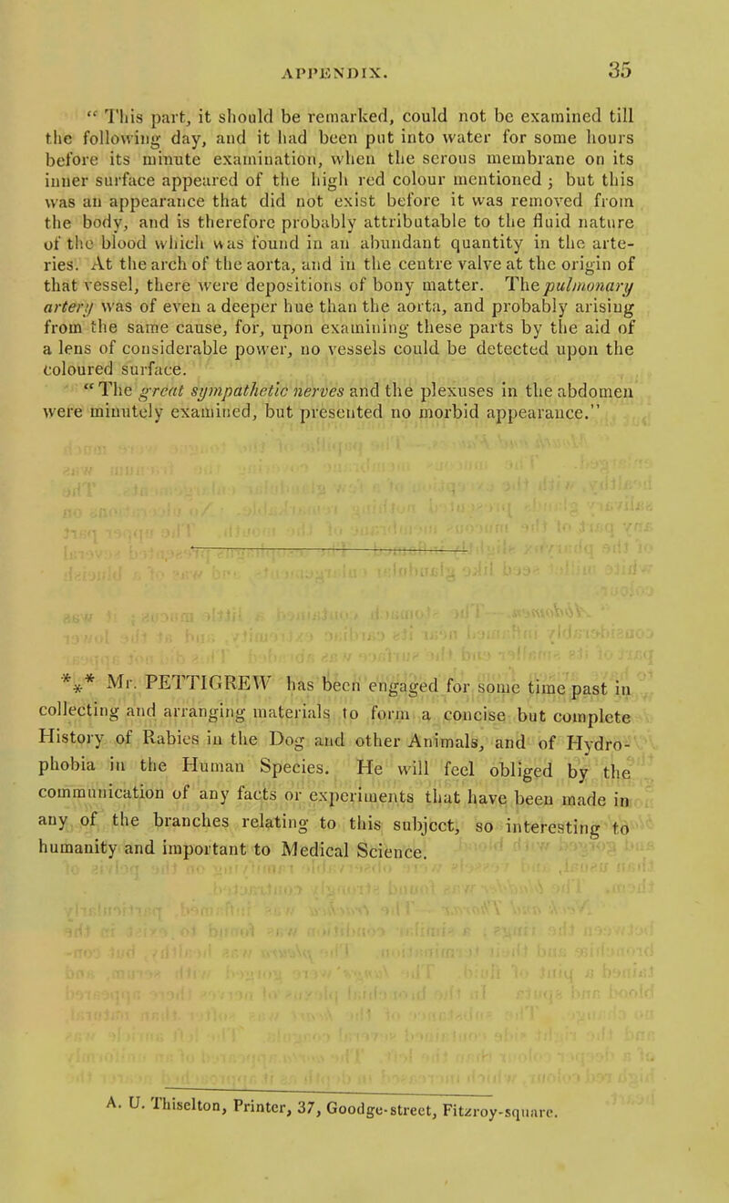  This part, it should be remarked, could not be examined till the following day, and it had been put into water for some hours before its minute examination, when the serous membrane on its inner surface appeared of the high red colour mentioned ; but this was an appearance that did not exist before it was removed from the body, and is therefore probably attributable to the fluid nature of the blood which was found in an abundant quantity in the arte- ries. At the arch of the aorta, and in the centre valve at the origin of that vessel, there were depositions of bony matter. Thepulmonari/ after;/ was of even a deeper hue than the aorta, and probably arising from the same cause, for, upon examining these parts by the aid of a lens of considerable power, no vessels could be detected upon the coloured surface. ' The great sympathetic nerves and the plexuses in the abdomen were minutely examined, but presented no morbid appearance. Mr. PETTIGREW has been engaged for; some time past in collecting and arranging materials to form a concise but complete^vV History of Rabies in the Dog and other Animals, and of Hydro- phobia ill the Human Species. He will feel obliged by the communication of any facts or experiments that have been made injoii any of the branches relating to this subject, so interesting to humanity and important to Medical Science. [hisclton, Printer, 37, Goodge-street, Fitzroy-squarc.