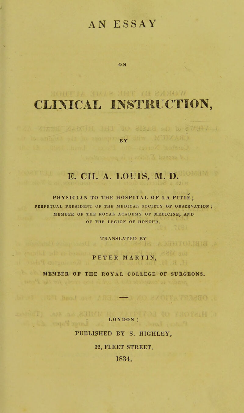 AN ESSAY CLINICAL INSTRUCTION, BY E. CH. A. LOUIS, M. D. PHYSICIAN TO THE HOSPITAL OF LA PITIE; PERPETCAL PRESIDENT OF THE MEDICAL SOCIETY OF OBSERVATION ; MEMBER OF THE ROYAL ACADEMY OF MEDICINE, AND OF THE LEGION OF HONOUR. TRANSLATED BY PETER MARTIN, MEMBER OF THE ROYAL COLLEGE OF SURGEONS. LONDON : PUBLISHED BY S. HIGHLEY, 32, FLEET STREET. 1834.