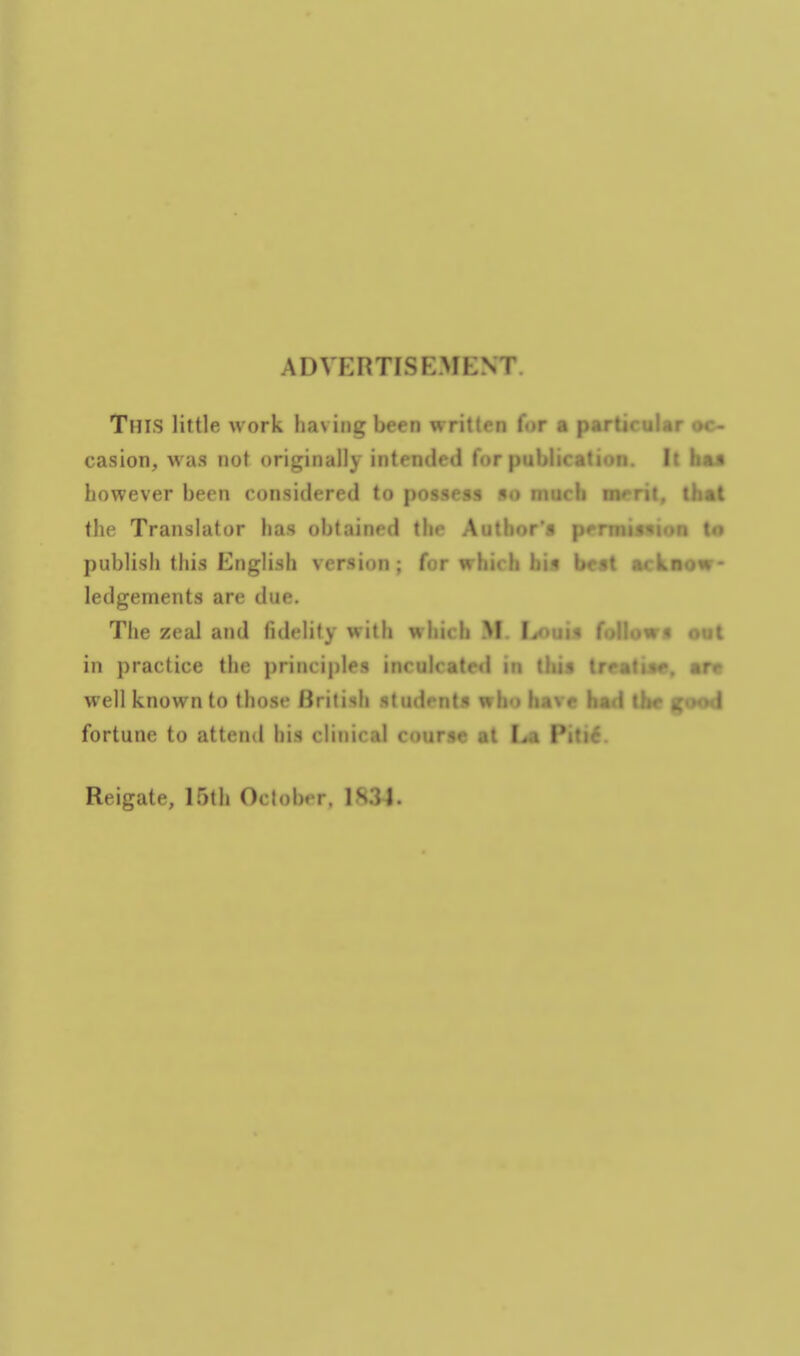 ADVERTISEMENT. This little work having been written for a particular oc- casion, was not originally intended for publication. It baa however been considered to possess so much merit, that the Translator has obtained the Author's permimos Is publish this English version ; for whicli bia be«t ackaow- ledgements are due. The zeal and fidelity with which M. l»uis follows cot in practice the principles inculcated in tbit t are well known to those British students who havr h i i i - ^1 fortune to attend his clinical course at Piti6. Reigate, 15th October, 1S3J.