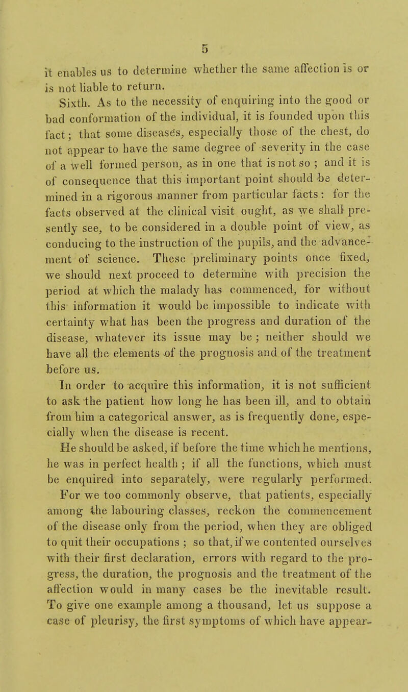it enables us to determine whether the same affection is or is not liable to return. Sixth. As to the necessity of enquiring into the good or bad conformation of the individual, it is founded upon this fact; that some diseases;, especially those of the chest, do not appear to have the same degree of severity in the case of a \ye\\ formed person, as in one that is not so ; and it is of consequence that this important point should be deter- mined in a rigorous manner from particular facts: for the facts observed at the clinical visit ought, as we shall pre- sently see, to be considered in a double point of view, as conducing to the instruction of the pupils, and the advance- ment of science. These preliminary points once fixed, we should next proceed to determine with precision the period at which the malady has commenced, for without this information it would be impossible to indicate with certainty what has been the progress and duration of the disease, whatever its issue may be ; neither should we have all the elements of the prognosis and of the treatment before us. In order to acquire this information, it is not sufficient to ask the patient how long he has been ill, and to obtain from him a categorical answer, as is frequently done, espe- cially when the disease is recent. He should be asked, if before the time which he mentions, he was in perfect health ; if all the functions, which must be enquired into separately, were regularly performed. For we too commonly observe, that patients, especially among the labouring classes, reckon the commencement of the disease only from the period, when they are obliged to quit their occupations ; so that, if we contented oiirselves with their first declaration, errors with regard to the pro- gress, the duration, the prognosis and the treatment of the affection would in many cases be the inevitable result. To give one example among a thousand, let us suppose a case of pleurisy, the first symptoms of which have appear-